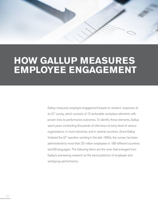 HOW GALLUP MEASURES
EMPLOYEE ENGAGEMENT

Gallup measures employee engagement based on workers’ responses to
its Q12 survey, which consists of 12 actionable workplace elements with
proven links to performance outcomes. To identify these elements, Gallup
spent years conducting thousands of interviews at every level of various
organizations, in most industries, and in several countries. Since Gallup
finalized the Q12 question wording in the late 1990s, the survey has been
administered to more than 25 million employees in 189 different countries
and 69 languages. The following items are the ones that emerged from
Gallup’s pioneering research as the best predictors of employee and
workgroup performance.

14

 