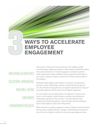 3

Ways to Accelerate
Employee
Engagement

Investing in employee
selection, strengths,
and well-being
can boost
engagement results.

38

﻿

After decades of research into human behavior in the workplace, Gallup
discovered unique insights and strategies to help companies worldwide transform
the way they do business. To accelerate engagement and optimize growth
within organizations, Gallup established important approaches that leaders in
any country or region can adopt to maximize the role human behavior plays in
the workplace.
Finding the right employees and managers is essential to an organization’s
financial outcomes. Gallup helps companies scientifically select people who
have the potential to be top performers and supports organizations in hiring and
promoting employees with the talent to boost employee engagement.
It is not enough to put the right people in the right jobs. Companies must
invest in their employees’ greatest talents to optimize their performance.
Gallup helps organizations discover what is naturally right with their
employees by identifying employees’ unique strengths and then building on
them to help employees achieve their full potential.
When used with an employee engagement initiative, Gallup’s research has proven
that investing in employee selection, strengths, and well-being has the power to
boost the results companies would receive from increasing engagement alone.

 