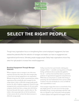 Select the Right People

Though many organizations focus on strengthening their current employees’ engagement, few have
realized the potential effect the selection of managers and leaders can have on engagement and
organizational performance. Ultimately, people engage people. Gallup helps organizations ensure they
select the right people to increase their overall engagement.

Boosting Engagement Through Manager
Selection
Whom companies name as manager is one of the most
important decisions they make, given that managers play
a critical role in driving engagement in any organization.
Whether hiring from the outside or promoting from within,
organizations that scientifically select managers for the
unique talents it takes to effectively manage people greatly
increase the odds of employee engagement. Instead of using
management jobs as promotional prizes for all career paths,
companies should treat them as unique roles with distinct
functional demands that require a specific talent set. The
reality is that many people who are the best performers
in their current roles do not have the talents necessary to
effectively manage people.

Gallup researchers have spent decades studying great
managers’ talents — naturally recurring patterns of thought,
feeling, and behavior that are productively applied in
the role — and have discovered that talents are powerful
predictors of organizational engagement and performance.
While there are many factors to consider when hiring or
promoting, the most fundamental is how a person is likely
to behave in the role and whether he or she can fulfill the
role’s responsibilities to excel.
Great managers engage their teams on several levels. First,
they display genuine care and concern for their people.
By building strong, trusting relationships with their staff,
they can engender an open and positive work atmosphere
in which employees feel supported and engaged. Second,
39

 