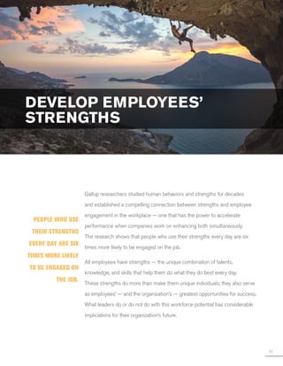 DEVELOP EMPLOYEES’
STRENGTHS

Gallup researchers studied human behaviors and strengths for decades
and established a compelling connection between strengths and employee

People who use
their strengths
every day are six
times more likely
to be engaged on
the job.

engagement in the workplace — one that has the power to accelerate
performance when companies work on enhancing both simultaneously.
The research shows that people who use their strengths every day are six
times more likely to be engaged on the job.
All employees have strengths — the unique combination of talents,
knowledge, and skills that help them do what they do best every day.
These strengths do more than make them unique individuals; they also serve
as employees’ — and the organization’s — greatest opportunities for success.
What leaders do or do not do with this workforce potential has considerable
implications for their organization’s future.

41

 