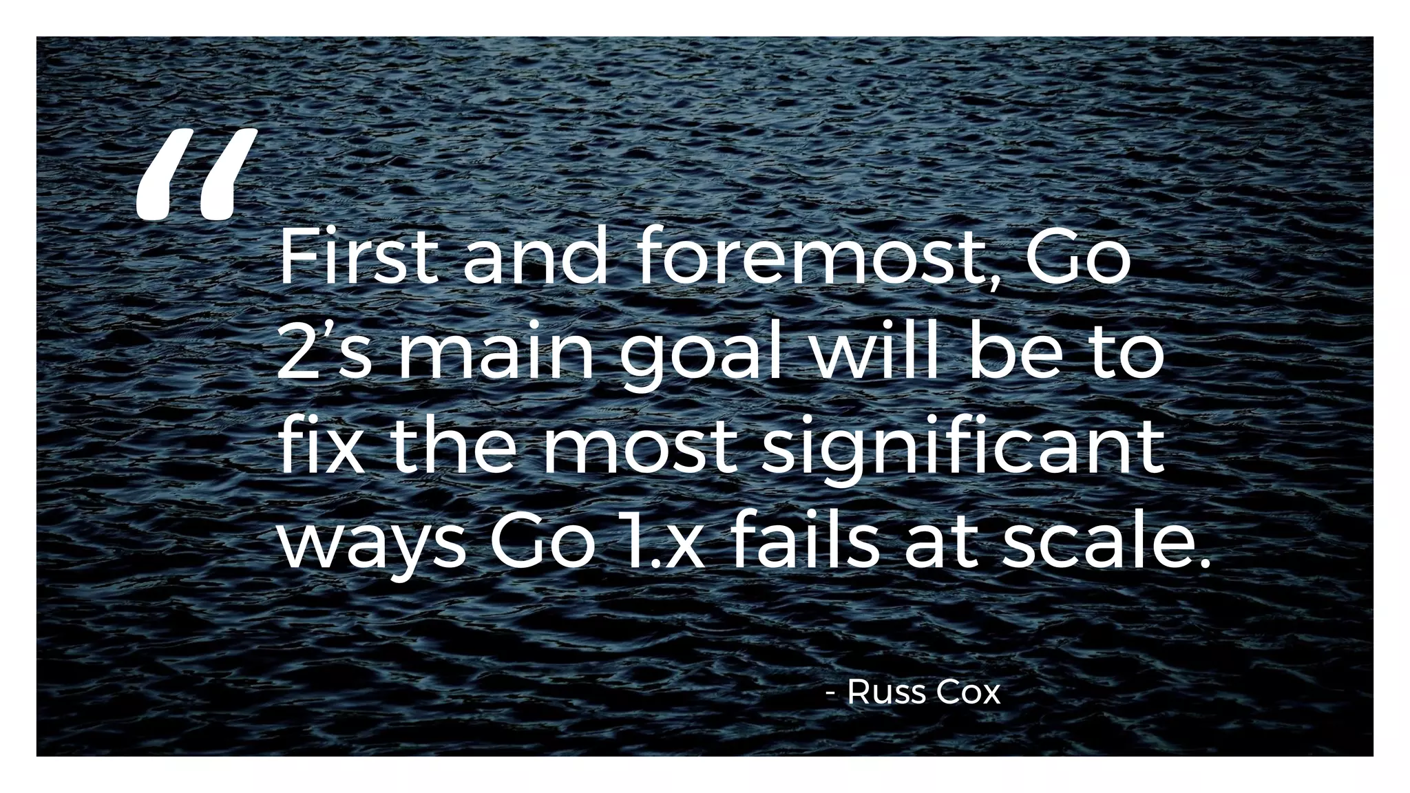 First and foremost, Go
2’s main goal will be to
fix the most significant
ways Go 1.x fails at scale.
“
- Russ Cox
 
