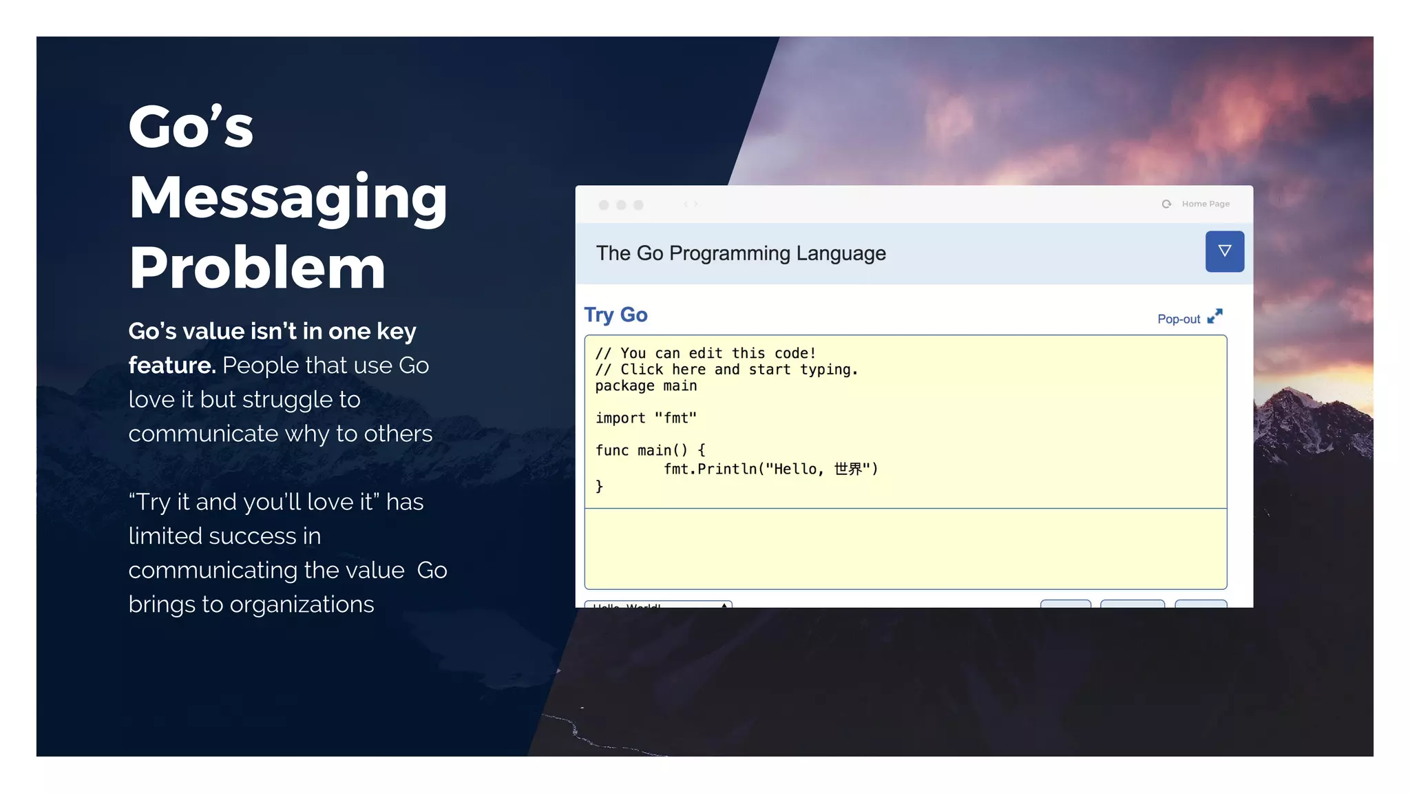 Go’s
Messaging
Problem
Go’s value isn’t in one key
feature. People that use Go
love it but struggle to
communicate why to others
“Try it and you’ll love it” has
limited success in
communicating the value Go
brings to organizations
 