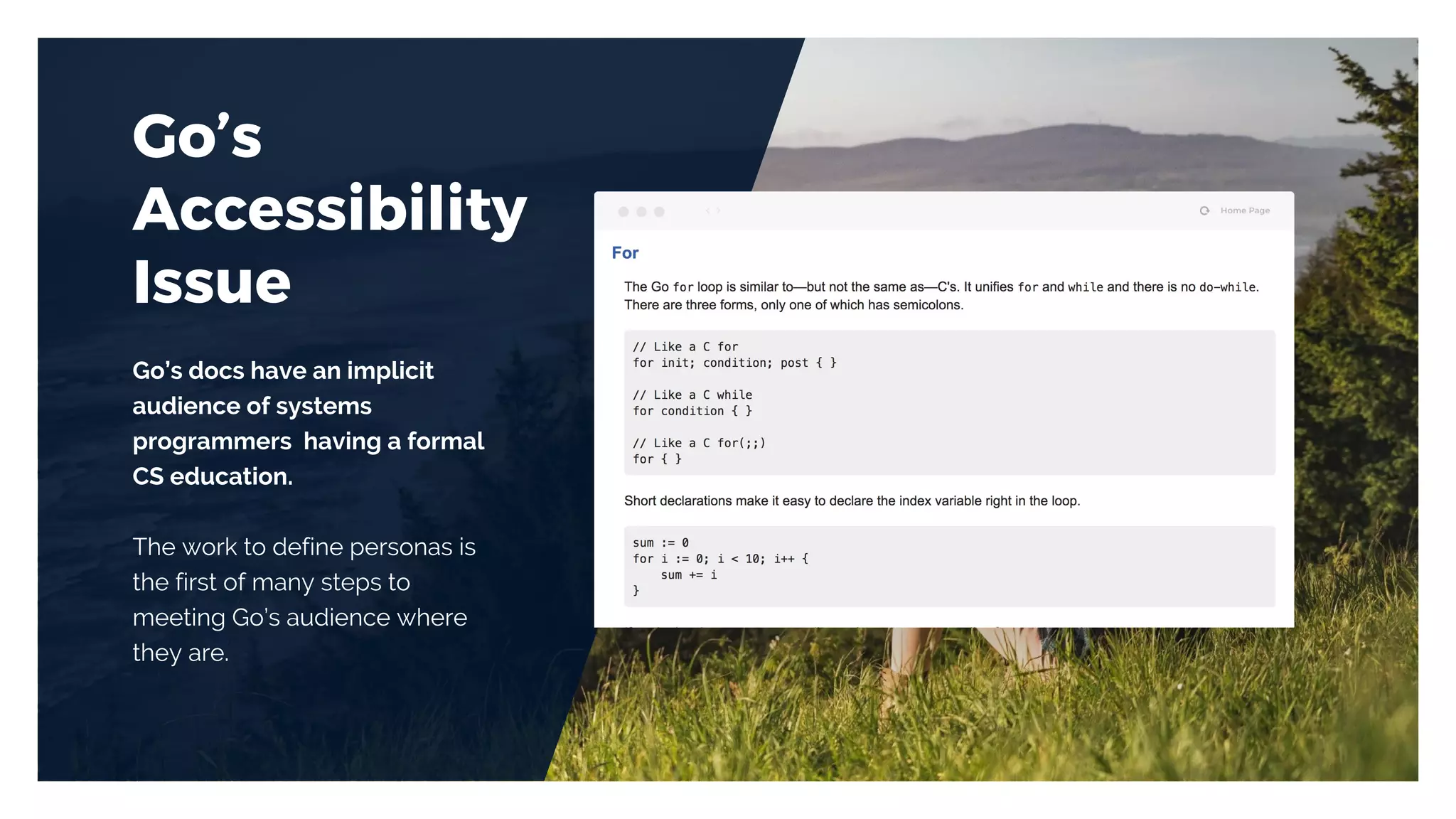 Go’s
Accessibility
Issue
Go’s docs have an implicit
audience of systems
programmers having a formal
CS education.
The work to define personas is
the first of many steps to
meeting Go’s audience where
they are.
 