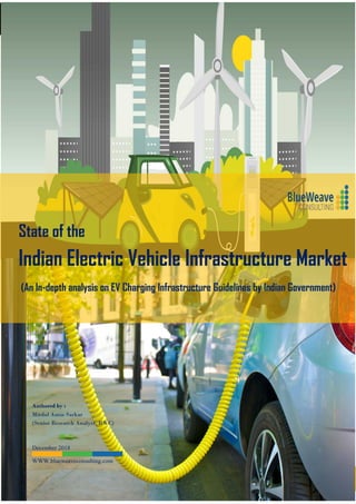 STATE OF THE ELECTRIC VEHICLE (EV) INFRASTRUCTURE MARKET IN INDIA-2025
1
State of the
Indian Electric Vehicle Infrastructure Market
(An In-depth analysis on EV Charging Infrastructure Guidelines by Indian Government)
Authored by :
Mirdul Amin Sarkar
(Senior Research Analyst, BWC)
December 2018
WWW.blueweaveconsulting.com
 