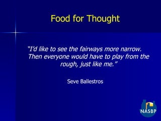 Food for Thought “ I’d like to see the fairways more narrow.  Then everyone would have to play from the rough, just like me.” Seve Ballestros 