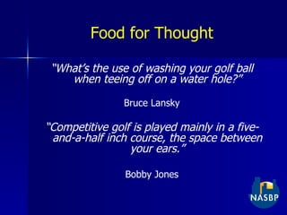 Food for Thought “ What’s the use of washing your golf ball when teeing off on a water hole?” Bruce Lansky “ Competitive golf is played mainly in a five-and-a-half inch course, the space between your ears.” Bobby Jones 