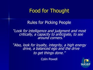 Food for Thought Rules for Picking People “ Look for intelligence and judgment and most critically, a capacity to anticipate, to see around corners.” “ Also, look for loyalty, integrity, a high energy drive, a balanced ego and the drive to get things done.” Colin Powell 