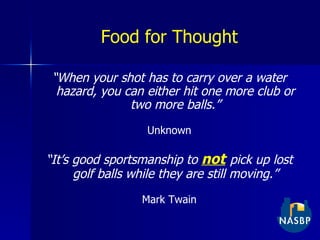 Food for Thought “ When your shot has to carry over a water hazard, you can either hit one more club or two more balls.” Unknown “ It’s good sportsmanship to  not   pick up lost golf balls while they are still moving.” Mark Twain 