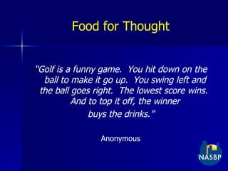 Food for Thought “ Golf is a funny game.  You hit down on the ball to make it go up.  You swing left and the ball goes right.  The lowest score wins.  And to top it off, the winner buys the drinks.” Anonymous 