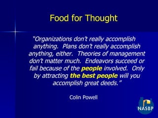 Food for Thought “ Organizations don’t really accomplish anything.  Plans don’t really accomplish anything, either.  Theories of management don’t matter much.  Endeavors succeed or fail because of the   people  involved.  Only by attracting  the best people  will you accomplish great deeds.” Colin Powell 