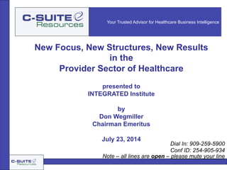 Your Trusted Advisor for Healthcare Business Intelligence
New Focus, New Structures, New Results
in the
Provider Sector of Healthcare
presented to
INTEGRATED Institute
by
Don Wegmiller
Chairman Emeritus
July 23, 2014
Note – all lines are open – please mute your line
Dial In: 909-259-5900
Conf ID: 254-905-934
 