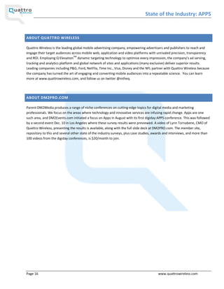 State of the Industry: APPS


ABOUT QUATTRO WIRELESS

Quattro Wireless is the leading global mobile advertising company, empowering advertisers and publishers to reach and
engage their target audiences across mobile web, application and video platforms with unrivaled precision, transparency
and ROI. Employing Q ElevationTM dynamic targeting technology to optimize every impression, the company s ad serving,
tracking and analytics platform and global network of sites and applications (many exclusive) deliver superior results.
Leading companies including P&G, Ford, NetFlix, Time Inc., Visa, Disney and the NFL partner with Quattro Wireless because
the company has turned the art of engaging and converting mobile audiences into a repeatable science. You can learn
more at www.quattrowireless.com, and follow us on twitter @intheq.




ABOUT DM2PRO.COM

Parent DM2Media produces a range of niche conferences on cutting-edge topics for digital media and marketing
professionals. We focus on the areas where technology and innovative services are infusing rapid change. Apps are one
such area, and DM2Events.com initiated a focus on Apps in August with its first digiday:APPS conference. This was followed
by a second event Dec. 10 in Los Angeles where these survey results were previewed. A video of Lynn Tornabene, CMO of
Quattro Wireless, presenting the results is available, along with the full slide deck at DM2PRO.com. The member site,
repository to this and several other state of the industry surveys, plus case studies, awards and interviews, and more than
100 videos from the digiday conferences, is $20/month to join.




Page 16                                                                                 www.quattrowireless.com
 