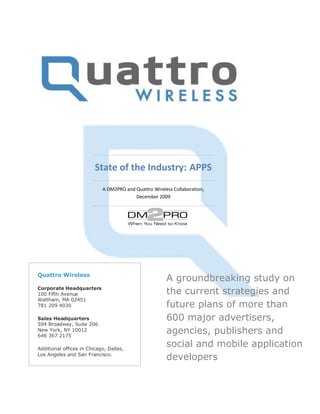 State of the Industry: APPS
                            A DM2PRO and Quattro Wireless Collaboration,
                                         December 2009




Quattro Wireless
                                                       A groundbreaking study on
Corporate Headquarters
100 Fifth Avenue                                       the current strategies and
Waltham, MA 02451
781 209 4030                                           future plans of more than
Sales Headquarters                                     600 major advertisers,
594 Broadway, Suite 206
New York, NY 10012
646 367 2175
                                                       agencies, publishers and
Additional offices in Chicago, Dallas,
                                                       social and mobile application
Los Angeles and San Francisco.
                                                       developers
 