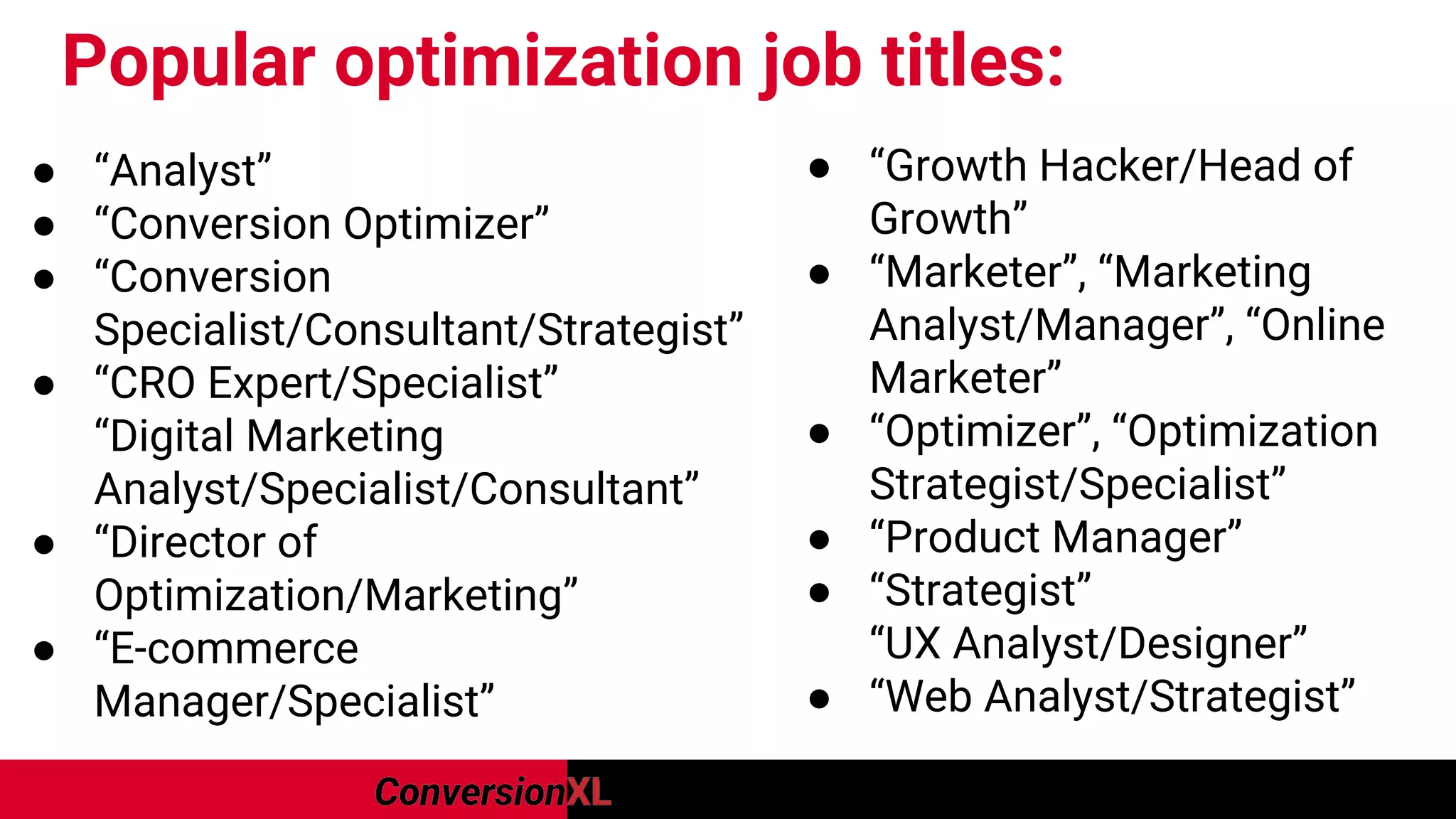 Popular optimization job titles:
● “Analyst”
● “Conversion Optimizer”
● “Conversion
Specialist/Consultant/Strategist”
● “CRO Expert/Specialist”
“Digital Marketing
Analyst/Specialist/Consultant”
● “Director of
Optimization/Marketing”
● “E-commerce
Manager/Specialist”
● “Growth Hacker/Head of
Growth”
● “Marketer”, “Marketing
Analyst/Manager”, “Online
Marketer”
● “Optimizer”, “Optimization
Strategist/Specialist”
● “Product Manager”
● “Strategist”
“UX Analyst/Designer”
● “Web Analyst/Strategist”
 