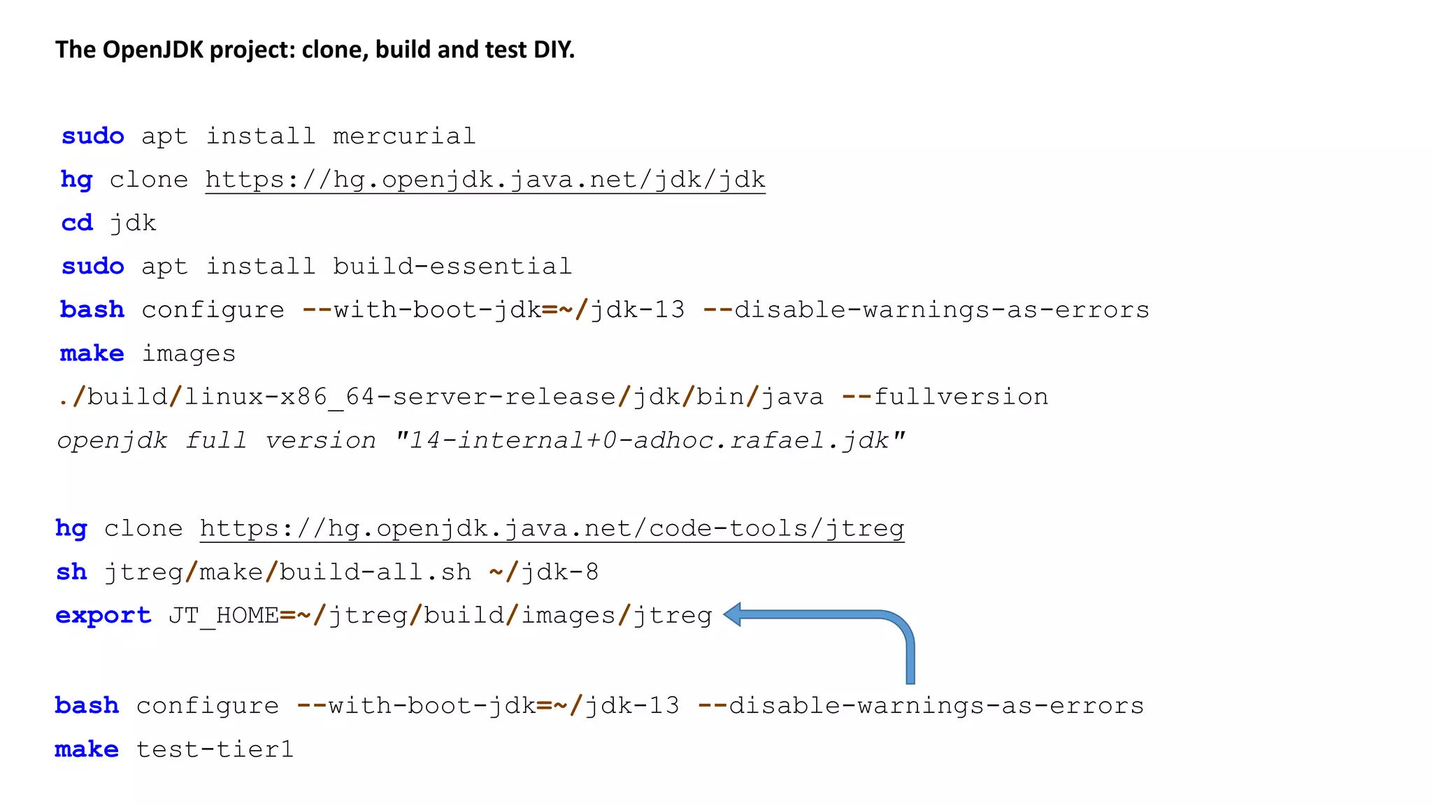 The OpenJDK project: clone, build and test DIY. sudo apt install mercurial ./build/linux-x86_64-server-release/jdk/bin/java --fullversion hg clone https://hg.openjdk.java.net/jdk/jdk cd jdk sudo apt install build-essential bash configure --with-boot-jdk=~/jdk-13 make images hg clone https://hg.openjdk.java.net/code-tools/jtreg sh jtreg/make/build-all.sh ~/jdk-8 bash configure --with-boot-jdk=~/jdk-13 --disable-warnings-as-errors openjdk full version "14-internal+0-adhoc.rafael.jdk" export JT_HOME=~/jtreg/build/images/jtreg bash configure --with-boot-jdk=~/jdk-13 --disable-warnings-as-errors make test-tier1 