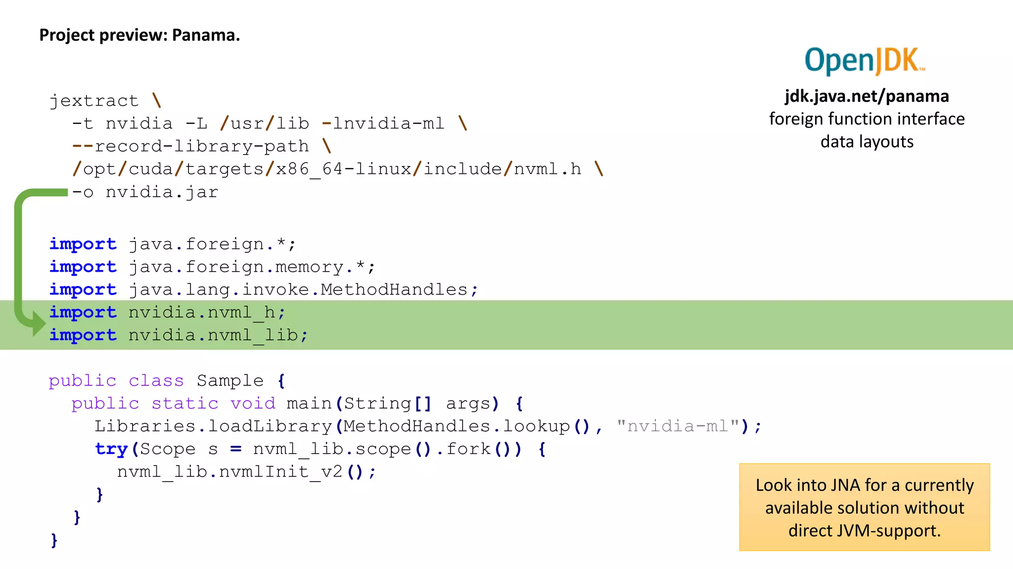 Project preview: Panama. jdk.java.net/panama foreign function interface data layouts jextract -t nvidia -L /usr/lib -lnvidia-ml --record-library-path /opt/cuda/targets/x86_64-linux/include/nvml.h -o nvidia.jar import java.foreign.*; import java.foreign.memory.*; import java.lang.invoke.MethodHandles; import nvidia.nvml_h; import nvidia.nvml_lib; public class Sample { public static void main(String[] args) { Libraries.loadLibrary(MethodHandles.lookup(), "nvidia-ml"); try(Scope s = nvml_lib.scope().fork()) { nvml_lib.nvmlInit_v2(); } } } Look into JNA for a currently available solution without direct JVM-support. 