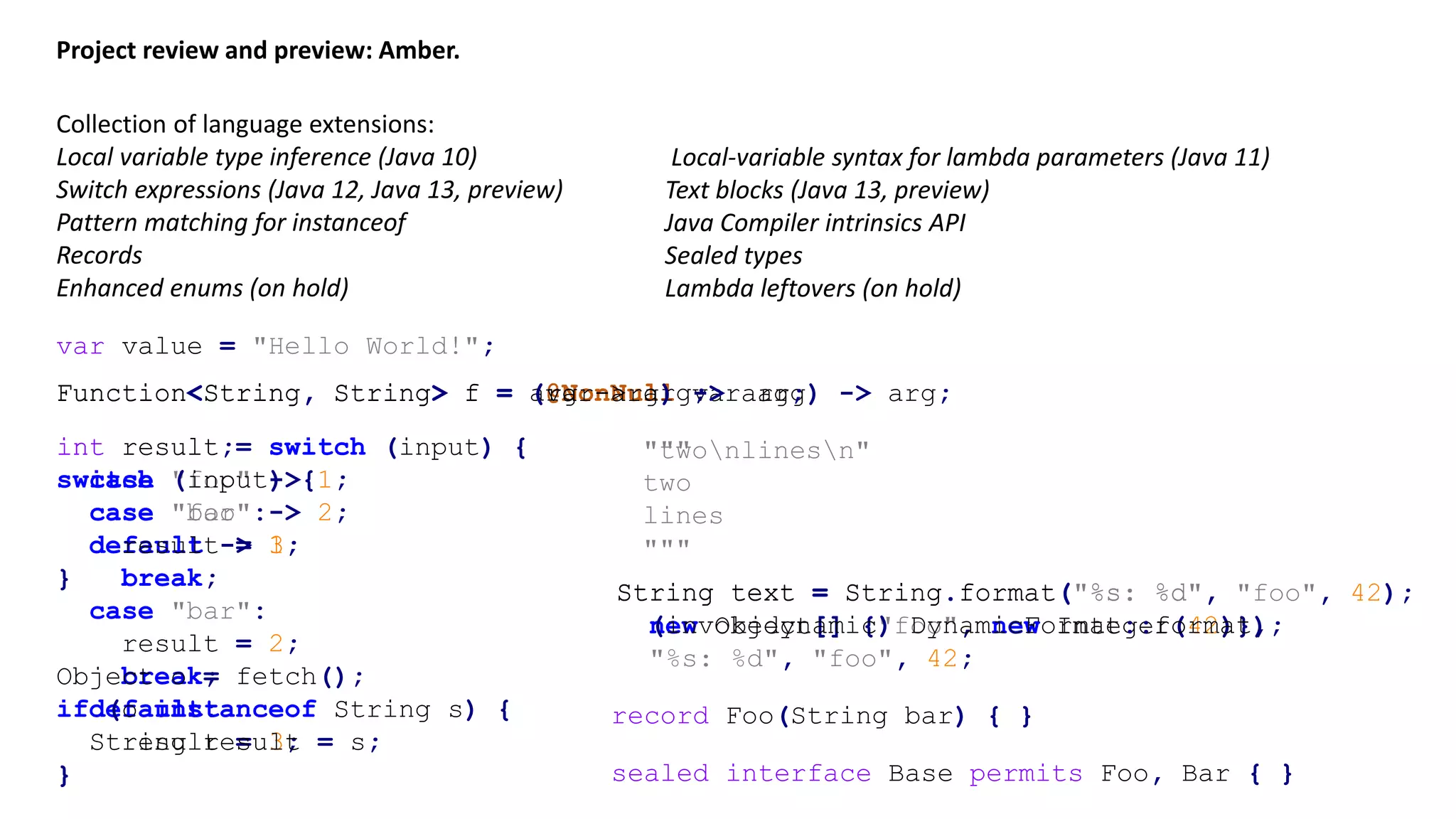 Project review and preview: Amber. Collection of language extensions: Local variable type inference (Java 10) Switch expressions (Java 12, Java 13, preview) Pattern matching for instanceof Records Enhanced enums (on hold) var value = "Hello World!"; Function<String, String> f = (@NonNull var arg) -> arg;Function<String, String> f = arg -> arg;Function<String, String> f = (var arg) -> arg; int result = switch (input) { case "foo" -> 1; case "bar" -> 2; default -> 3; } int result; switch (input) { case "foo": result = 1; break; case "bar": result = 2; break; default: result = 3; } "twonlinesn"""" two lines """ Object o = fetch(); if (o instanceof String s) { String result = s; } String text = String.format("%s: %d", new Object[] {"foo", new Integer(42)}); String text = String.format("%s: %d", "foo", 42); Local-variable syntax for lambda parameters (Java 11) Text blocks (Java 13, preview) Java Compiler intrinsics API Sealed types Lambda leftovers (on hold) String text = (invokedynamic) DynamicFormat::format, "%s: %d", "foo", 42; sealed interface Base permits Foo, Bar { } record Foo(String bar) { } 