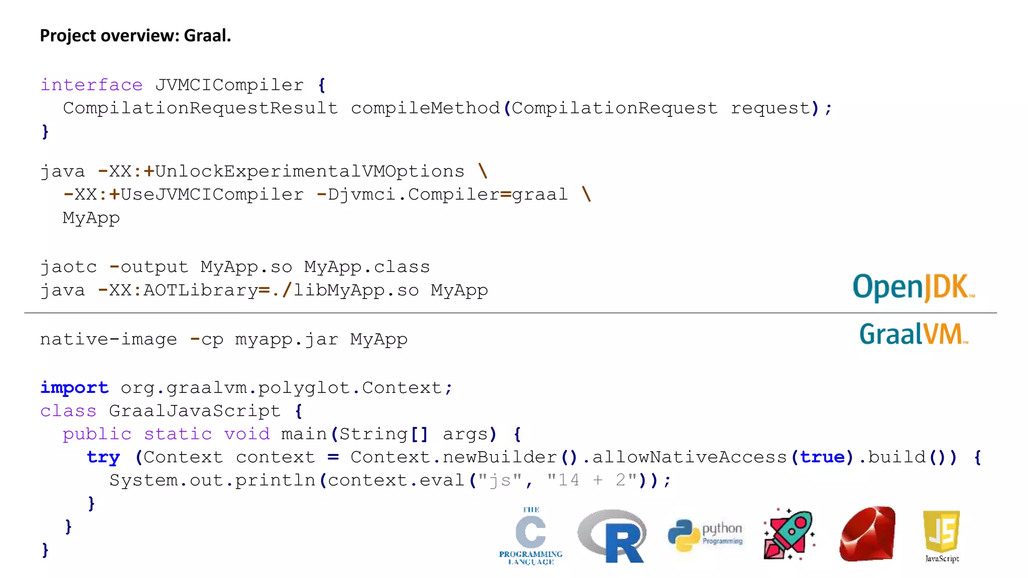 Project overview: Graal. java -XX:+UnlockExperimentalVMOptions -XX:+UseJVMCICompiler -Djvmci.Compiler=graal MyApp jaotc -output MyApp.so MyApp.class java -XX:AOTLibrary=./libMyApp.so MyApp native-image -cp myapp.jar MyApp interface JVMCICompiler { CompilationRequestResult compileMethod(CompilationRequest request); } import org.graalvm.polyglot.Context; class GraalJavaScript { public static void main(String[] args) { try (Context context = Context.newBuilder().allowNativeAccess(true).build()) { System.out.println(context.eval("js", "14 + 2")); } } } 
