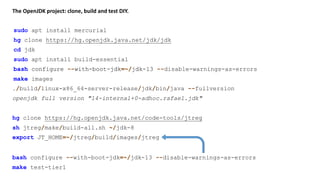 The OpenJDK project: clone, build and test DIY.
sudo apt install mercurial
./build/linux-x86_64-server-release/jdk/bin/java --fullversion
hg clone https://hg.openjdk.java.net/jdk/jdk
cd jdk
sudo apt install build-essential
bash configure --with-boot-jdk=~/jdk-13
make images
hg clone https://hg.openjdk.java.net/code-tools/jtreg
sh jtreg/make/build-all.sh ~/jdk-8
bash configure --with-boot-jdk=~/jdk-13 --disable-warnings-as-errors
openjdk full version "14-internal+0-adhoc.rafael.jdk"
export JT_HOME=~/jtreg/build/images/jtreg
bash configure --with-boot-jdk=~/jdk-13 --disable-warnings-as-errors
make test-tier1
 