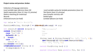 Project review and preview: Amber.
Collection of language extensions:
Local variable type inference (Java 10)
Switch expressions (Java 12, Java 13, preview)
Pattern matching for instanceof
Records
Enhanced enums (on hold)
var value = "Hello World!";
Function<String, String> f = (@NonNull var arg) -> arg;Function<String, String> f = arg -> arg;Function<String, String> f = (var arg) -> arg;
int result = switch (input) {
case "foo" -> 1;
case "bar" -> 2;
default -> 3;
}
int result;
switch (input) {
case "foo":
result = 1;
break;
case "bar":
result = 2;
break;
default:
result = 3;
}
"twonlinesn""""
two
lines
"""
Object o = fetch();
if (o instanceof String s) {
String result = s;
}
String text = String.format("%s: %d",
new Object[] {"foo", new Integer(42)});
String text = String.format("%s: %d", "foo", 42);
Local-variable syntax for lambda parameters (Java 11)
Text blocks (Java 13, preview)
Java Compiler intrinsics API
Sealed types
Lambda leftovers (on hold)
String text =
(invokedynamic) DynamicFormat::format,
"%s: %d", "foo", 42;
sealed interface Base permits Foo, Bar { }
record Foo(String bar) { }
 