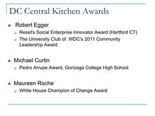 DC Central Kitchen Awards
   Robert Egger
       Reset's Social Enterprise Innovator Award (Hartford CT)
       The University Club of WDC's 2011 Community
        Leadership Award


   Michael Curtin
       Pedro Arrupe Award, Gonzaga College High School


   Maureen Roche
       White House Champion of Change Award
 