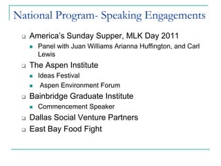 National Program- Speaking Engagements
    America’s Sunday Supper, MLK Day 2011
        Panel with Juan Williams Arianna Huffington, and Carl
         Lewis
    The Aspen Institute
        Ideas Festival
         Aspen Environment Forum
    Bainbridge Graduate Institute
        Commencement Speaker
    Dallas Social Venture Partners
    East Bay Food Fight
 