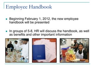 Employee Handbook

   Beginning February 1, 2012, the new employee
    handbook will be presented

   In groups of 5-8, HR will discuss the handbook, as well
    as benefits and other important information
 