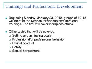 Trainings and Professional Development

   Beginning Monday, January 23, 2012, groups of 10-12
    will meet at the Kitchen for various seminars and
    trainings. The first will cover workplace ethics.

   Other topics that will be covered:
     Setting and achieving goals

     Professional/unprofessional behavior

     Ethical conduct

     Safety

     Sexual harassment
 