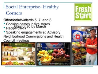 Social Enterprise- Healthy
 Corners
Other initiatives:
28 stores in Wards 5, 7, and 8
• Cooking demos in five stores
• Recipe cards 30 by March
       Goal of
• Speaking engagements at Advisory
Neighborhood Commissions and Health
Council meetings
 