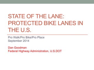 STATE OF THE LANE: PROTECTED BIKE LANES IN THE U.S. 
Pro Walk/Pro Bike/Pro Place 
September 2014 
Dan Goodman 
Federal Highway Administration, U.S.DOT  