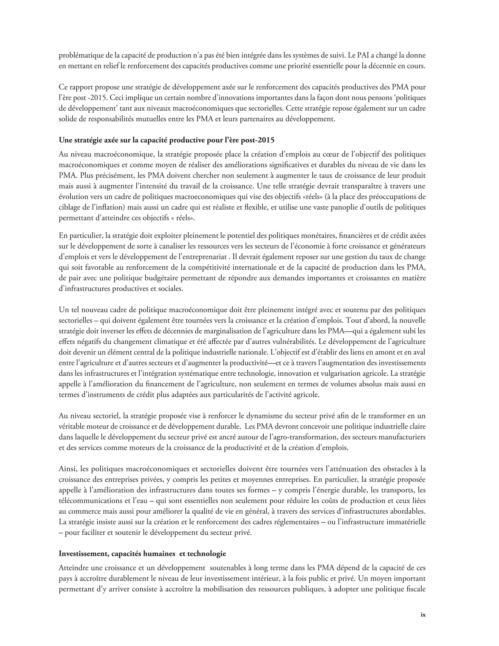 problématique de la capacité de production n’a pas été bien intégrée dans les systèmes de suivi. Le PAI a changé la donne 
en mettant en relief le renforcement des capacités productives comme une priorité essentielle pour la décennie en cours. 
Ce rapport propose une stratégie de développement axée sur le renforcement des capacités productives des PMA pour 
l’ère post -2015. Ceci implique un certain nombre d’innovations importantes dans la façon dont nous pensons ‘politiques 
de développement’ tant aux niveaux macroéconomiques que sectorielles. Cette stratégie repose également sur un cadre 
solide de responsabilités mutuelles entre les PMA et leurs partenaires au développement. 
Une stratégie axée sur la capacité productive pour l’ère post-2015 
Au niveau macroéconomique, la stratégie proposée place la création d’emplois au coeur de l’objectif des politiques 
macroéconomiques et comme moyen de réaliser des améliorations significatives et durables du niveau de vie dans les 
PMA. Plus précisément, les PMA doivent chercher non seulement à augmenter le taux de croissance de leur produit 
mais aussi à augmenter l’intensité du travail de la croissance. Une telle stratégie devrait transparaître à travers une 
évolution vers un cadre de politiques macroeconomiques qui vise des objectifs «réels» (à la place des préoccupations de 
ciblage de l’inflation) mais aussi un cadre qui est réaliste et flexible, et utilise une vaste panoplie d’outils de politiques 
permettant d’atteindre ces objectifs « réels». 
En particulier, la stratégie doit exploiter pleinement le potentiel des politiques monétaires, financières et de crédit axées 
sur le développement de sorte à canaliser les ressources vers les secteurs de l’économie à forte croissance et générateurs 
d’emplois et vers le développement de l’entreprenariat . Il devrait également reposer sur une gestion du taux de change 
qui soit favorable au renforcement de la compétitivité internationale et de la capacité de production dans les PMA, 
de pair avec une politique budgétaire permettant de répondre aux demandes importantes et croissantes en matière 
d’infrastructures productives et sociales. 
Un tel nouveau cadre de politique macroéconomique doit être pleinement intégré avec et soutenu par des politiques 
sectorielles – qui doivent également être tournées vers la croissance et la création d’emplois. Tout d’abord, la nouvelle 
stratégie doit inverser les effets de décennies de marginalisation de l’agriculture dans les PMA—qui a également subi les 
effets négatifs du changement climatique et été affectée par d’autres vulnérabilités. Le développement de l’agriculture 
doit devenir un élément central de la politique industrielle nationale. L’objectif est d’établir des liens en amont et en aval 
entre l’agriculture et d’autres secteurs et d’augmenter la productivité—et ce à travers l’augmentation des investissements 
dans les infrastructures et l’intégration systématique entre technologie, innovation et vulgarisation agricole. La stratégie 
appelle à l’amélioration du financement de l’agriculture, non seulement en termes de volumes absolus mais aussi en 
termes d’instruments de crédit plus adaptées aux particularités de l’activité agricole. 
Au niveau sectoriel, la stratégie proposée vise à renforcer le dynamisme du secteur privé afin de le transformer en un 
véritable moteur de croissance et de développement durable. Les PMA devront concevoir une politique industrielle claire 
dans laquelle le développement du secteur privé est ancré autour de l’agro-transformation, des secteurs manufacturiers 
et des services comme moteurs de la croissance de la productivité et de la création d’emplois. 
Ainsi, les politiques macroéconomiques et sectorielles doivent être tournées vers l’atténuation des obstacles à la 
croissance des entreprises privées, y compris les petites et moyennes entreprises. En particulier, la stratégie proposée 
appelle à l’amélioration des infrastructures dans toutes ses formes – y compris l’énergie durable, les transports, les 
télécommunications et l’eau – qui sont essentielles non seulement pour réduire les coûts de production et ceux liées 
au commerce mais aussi pour améliorer la qualité de vie en général, à travers des services d’infrastructures abordables. 
La stratégie insiste aussi sur la création et le renforcement des cadres réglementaires – ou l’infrastructure immatérielle 
– pour faciliter et soutenir le développement du secteur privé. 
Investissement, capacités humaines et technologie 
Atteindre une croissance et un développement soutenables à long terme dans les PMA dépend de la capacité de ces 
pays à accroître durablement le niveau de leur investissement intérieur, à la fois public et privé. Un moyen important 
permettant d’y arriver consiste à accroître la mobilisation des ressources publiques, à adopter une politique fiscale 
ix 
 