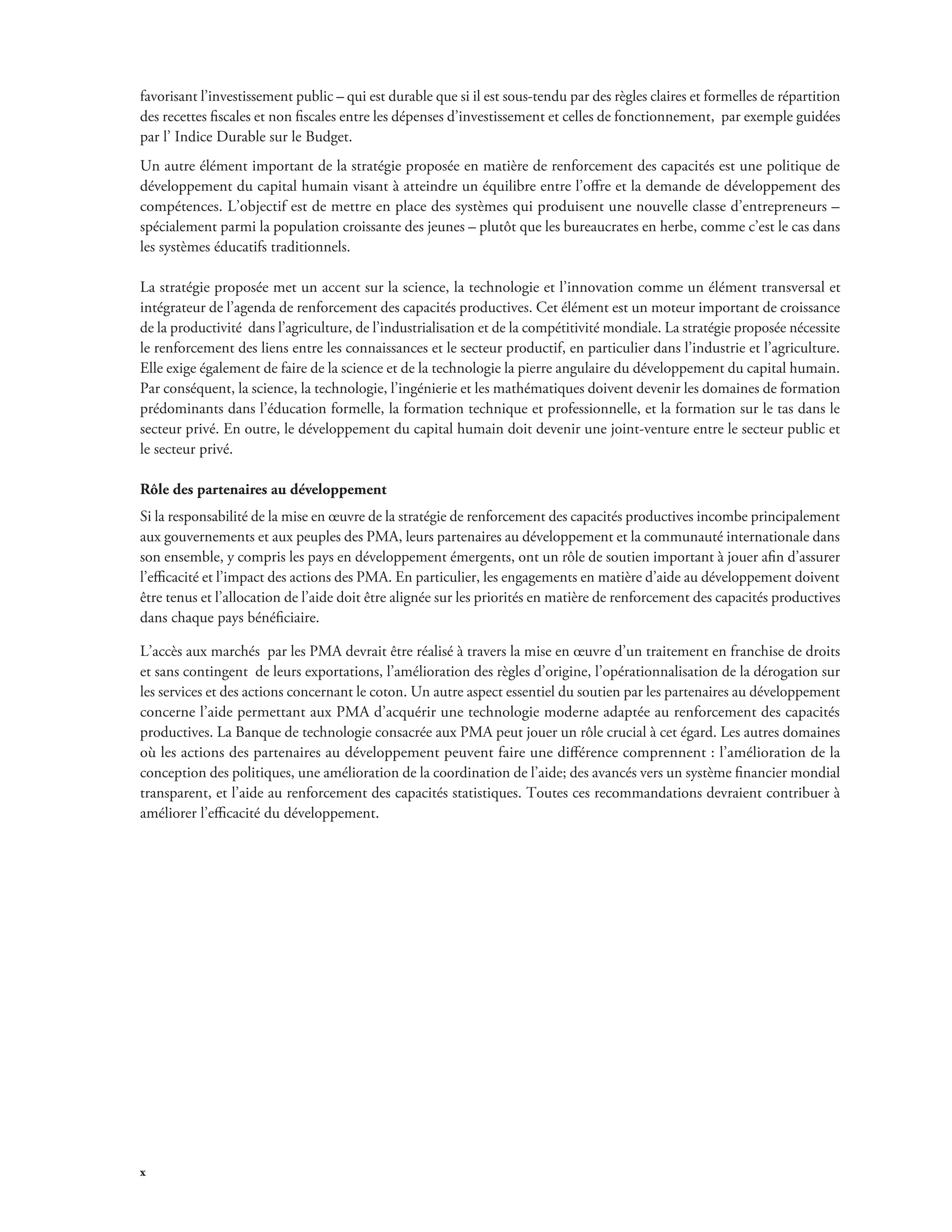 favorisant l’investissement public – qui est durable que si il est sous-tendu par des règles claires et formelles de répartition 
des recettes fiscales et non fiscales entre les dépenses d’investissement et celles de fonctionnement, par exemple guidées 
par l’ Indice Durable sur le Budget. 
Un autre élément important de la stratégie proposée en matière de renforcement des capacités est une politique de 
développement du capital humain visant à atteindre un équilibre entre l’offre et la demande de développement des 
compétences. L’objectif est de mettre en place des systèmes qui produisent une nouvelle classe d’entrepreneurs – 
spécialement parmi la population croissante des jeunes – plutôt que les bureaucrates en herbe, comme c’est le cas dans 
les systèmes éducatifs traditionnels. 
La stratégie proposée met un accent sur la science, la technologie et l’innovation comme un élément transversal et 
intégrateur de l’agenda de renforcement des capacités productives. Cet élément est un moteur important de croissance 
de la productivité dans l’agriculture, de l’industrialisation et de la compétitivité mondiale. La stratégie proposée nécessite 
le renforcement des liens entre les connaissances et le secteur productif, en particulier dans l’industrie et l’agriculture. 
Elle exige également de faire de la science et de la technologie la pierre angulaire du développement du capital humain. 
Par conséquent, la science, la technologie, l’ingénierie et les mathématiques doivent devenir les domaines de formation 
prédominants dans l’éducation formelle, la formation technique et professionnelle, et la formation sur le tas dans le 
secteur privé. En outre, le développement du capital humain doit devenir une joint-venture entre le secteur public et 
le secteur privé. 
Rôle des partenaires au développement 
Si la responsabilité de la mise en oeuvre de la stratégie de renforcement des capacités productives incombe principalement 
aux gouvernements et aux peuples des PMA, leurs partenaires au développement et la communauté internationale dans 
son ensemble, y compris les pays en développement émergents, ont un rôle de soutien important à jouer afin d’assurer 
l’efficacité et l’impact des actions des PMA. En particulier, les engagements en matière d’aide au développement doivent 
être tenus et l’allocation de l’aide doit être alignée sur les priorités en matière de renforcement des capacités productives 
dans chaque pays bénéficiaire. 
L’accès aux marchés par les PMA devrait être réalisé à travers la mise en oeuvre d’un traitement en franchise de droits 
et sans contingent de leurs exportations, l’amélioration des règles d’origine, l’opérationnalisation de la dérogation sur 
les services et des actions concernant le coton. Un autre aspect essentiel du soutien par les partenaires au développement 
concerne l’aide permettant aux PMA d’acquérir une technologie moderne adaptée au renforcement des capacités 
productives. La Banque de technologie consacrée aux PMA peut jouer un rôle crucial à cet égard. Les autres domaines 
où les actions des partenaires au développement peuvent faire une différence comprennent : l’amélioration de la 
conception des politiques, une amélioration de la coordination de l’aide; des avancés vers un système financier mondial 
transparent, et l’aide au renforcement des capacités statistiques. Toutes ces recommandations devraient contribuer à 
améliorer l’efficacité du développement. 
x 
 