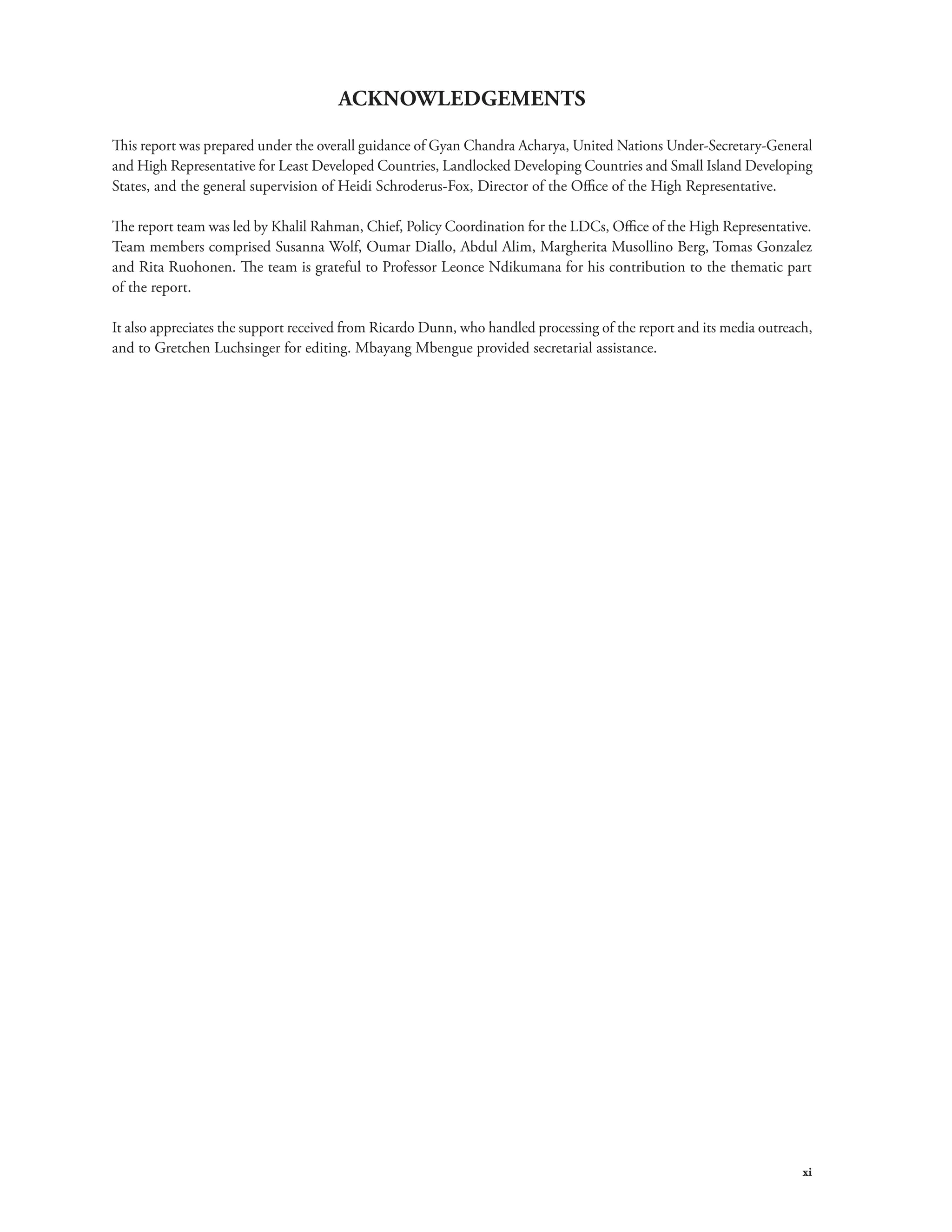 xi 
ACKNOWLEDGEMENTS 
This report was prepared under the overall guidance of Gyan Chandra Acharya, United Nations Under-Secretary-General 
and High Representative for Least Developed Countries, Landlocked Developing Countries and Small Island Developing 
States, and the general supervision of Heidi Schroderus-Fox, Director of the Office of the High Representative. 
The report team was led by Khalil Rahman, Chief, Policy Coordination for the LDCs, Office of the High Representative. 
Team members comprised Susanna Wolf, Oumar Diallo, Abdul Alim, Margherita Musollino Berg, Tomas Gonzalez 
and Rita Ruohonen. The team is grateful to Professor Leonce Ndikumana for his contribution to the thematic part 
of the report. 
It also appreciates the support received from Ricardo Dunn, who handled processing of the report and its media outreach, 
and to Gretchen Luchsinger for editing. Mbayang Mbengue provided secretarial assistance. 
 
