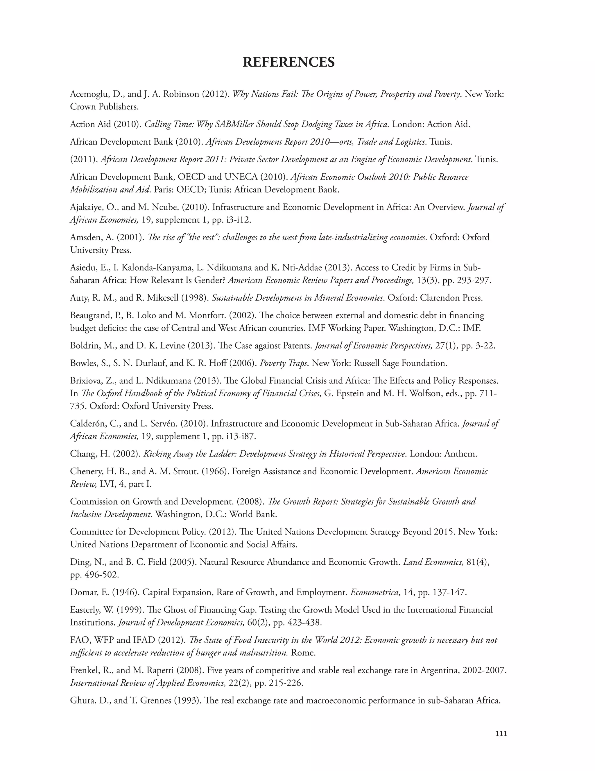 111 
REFERENCES 
Acemoglu, D., and J. A. Robinson (2012). Why Nations Fail: The Origins of Power, Prosperity and Poverty. New York: 
Crown Publishers. 
Action Aid (2010). Calling Time: Why SABMiller Should Stop Dodging Taxes in Africa. London: Action Aid. 
African Development Bank (2010). African Development Report 2010—orts, Trade and Logistics. Tunis. 
(2011). African Development Report 2011: Private Sector Development as an Engine of Economic Development. Tunis. 
African Development Bank, OECD and UNECA (2010). African Economic Outlook 2010: Public Resource 
Mobilization and Aid. Paris: OECD; Tunis: African Development Bank. 
Ajakaiye, O., and M. Ncube. (2010). Infrastructure and Economic Development in Africa: An Overview. Journal of 
African Economies, 19, supplement 1, pp. i3-i12. 
Amsden, A. (2001). The rise of “the rest”: challenges to the west from late-industrializing economies. Oxford: Oxford 
University Press. 
Asiedu, E., I. Kalonda-Kanyama, L. Ndikumana and K. Nti-Addae (2013). Access to Credit by Firms in Sub- 
Saharan Africa: How Relevant Is Gender? American Economic Review Papers and Proceedings, 13(3), pp. 293-297. 
Auty, R. M., and R. Mikesell (1998). Sustainable Development in Mineral Economies. Oxford: Clarendon Press. 
Beaugrand, P., B. Loko and M. Montfort. (2002). The choice between external and domestic debt in financing 
budget deficits: the case of Central and West African countries. IMF Working Paper. Washington, D.C.: IMF. 
Boldrin, M., and D. K. Levine (2013). The Case against Patents. Journal of Economic Perspectives, 27(1), pp. 3-22. 
Bowles, S., S. N. Durlauf, and K. R. Hoff (2006). Poverty Traps. New York: Russell Sage Foundation. 
Brixiova, Z., and L. Ndikumana (2013). The Global Financial Crisis and Africa: The Effects and Policy Responses. 
In The Oxford Handbook of the Political Economy of Financial Crises, G. Epstein and M. H. Wolfson, eds., pp. 711- 
735. Oxford: Oxford University Press. 
Calderón, C., and L. Servén. (2010). Infrastructure and Economic Development in Sub-Saharan Africa. Journal of 
African Economies, 19, supplement 1, pp. i13-i87. 
Chang, H. (2002). Kicking Away the Ladder: Development Strategy in Historical Perspective. London: Anthem. 
Chenery, H. B., and A. M. Strout. (1966). Foreign Assistance and Economic Development. American Economic 
Review, LVI, 4, part I. 
Commission on Growth and Development. (2008). The Growth Report: Strategies for Sustainable Growth and 
Inclusive Development. Washington, D.C.: World Bank. 
Committee for Development Policy. (2012). The United Nations Development Strategy Beyond 2015. New York: 
United Nations Department of Economic and Social Affairs. 
Ding, N., and B. C. Field (2005). Natural Resource Abundance and Economic Growth. Land Economics, 81(4), 
pp. 496-502. 
Domar, E. (1946). Capital Expansion, Rate of Growth, and Employment. Econometrica, 14, pp. 137-147. 
Easterly, W. (1999). The Ghost of Financing Gap. Testing the Growth Model Used in the International Financial 
Institutions. Journal of Development Economics, 60(2), pp. 423-438. 
FAO, WFP and IFAD (2012). The State of Food Insecurity in the World 2012: Economic growth is necessary but not 
sufficient to accelerate reduction of hunger and malnutrition. Rome. 
Frenkel, R., and M. Rapetti (2008). Five years of competitive and stable real exchange rate in Argentina, 2002-2007. 
International Review of Applied Economics, 22(2), pp. 215-226. 
Ghura, D., and T. Grennes (1993). The real exchange rate and macroeconomic performance in sub-Saharan Africa. 
 