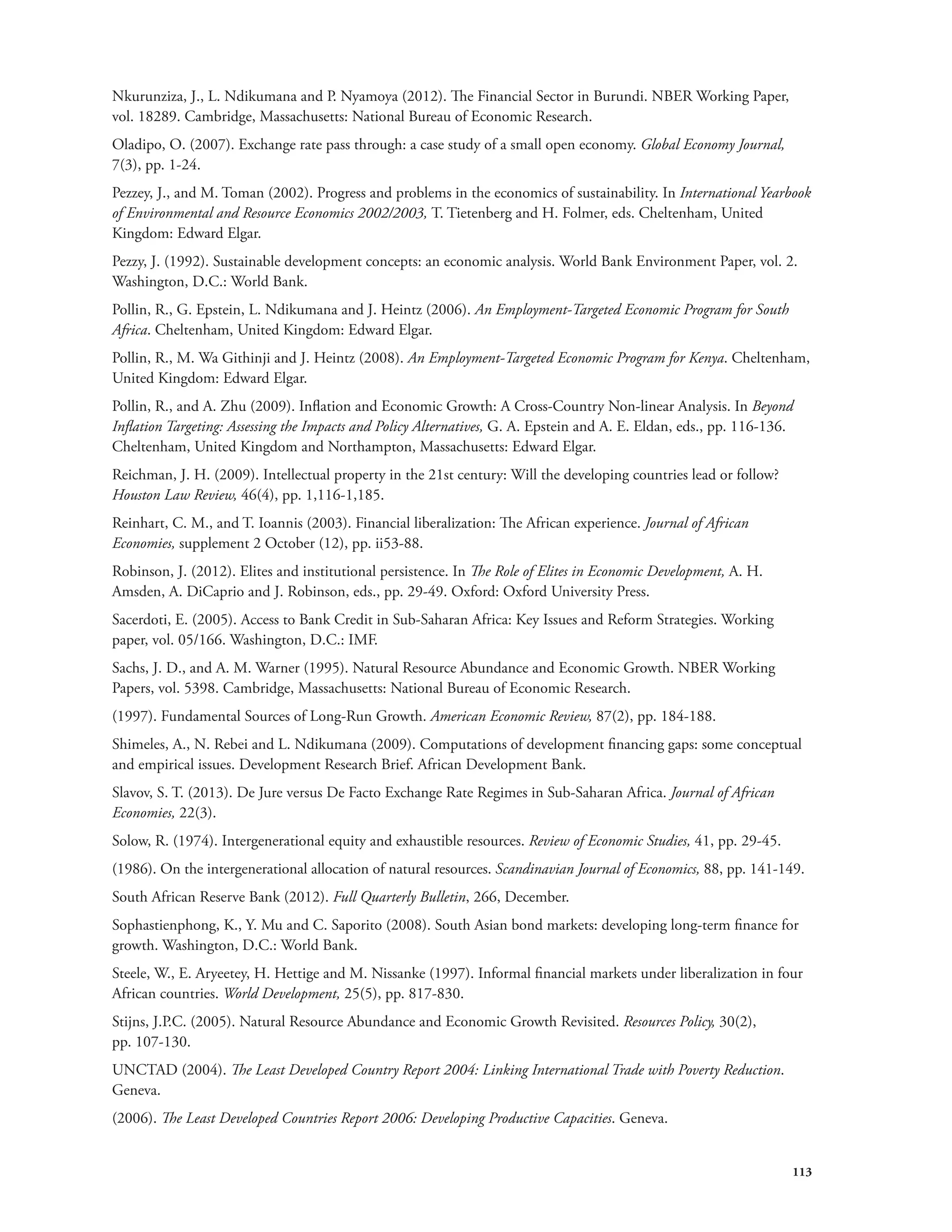 Nkurunziza, J., L. Ndikumana and P. Nyamoya (2012). The Financial Sector in Burundi. NBER Working Paper, 
vol. 18289. Cambridge, Massachusetts: National Bureau of Economic Research. 
Oladipo, O. (2007). Exchange rate pass through: a case study of a small open economy. Global Economy Journal, 
7(3), pp. 1-24. 
Pezzey, J., and M. Toman (2002). Progress and problems in the economics of sustainability. In International Yearbook 
of Environmental and Resource Economics 2002/2003, T. Tietenberg and H. Folmer, eds. Cheltenham, United 
Kingdom: Edward Elgar. 
Pezzy, J. (1992). Sustainable development concepts: an economic analysis. World Bank Environment Paper, vol. 2. 
Washington, D.C.: World Bank. 
Pollin, R., G. Epstein, L. Ndikumana and J. Heintz (2006). An Employment-Targeted Economic Program for South 
Africa. Cheltenham, United Kingdom: Edward Elgar. 
Pollin, R., M. Wa Githinji and J. Heintz (2008). An Employment-Targeted Economic Program for Kenya. Cheltenham, 
United Kingdom: Edward Elgar. 
Pollin, R., and A. Zhu (2009). Inflation and Economic Growth: A Cross-Country Non-linear Analysis. In Beyond 
Inflation Targeting: Assessing the Impacts and Policy Alternatives, G. A. Epstein and A. E. Eldan, eds., pp. 116-136. 
Cheltenham, United Kingdom and Northampton, Massachusetts: Edward Elgar. 
Reichman, J. H. (2009). Intellectual property in the 21st century: Will the developing countries lead or follow? 
Houston Law Review, 46(4), pp. 1,116-1,185. 
Reinhart, C. M., and T. Ioannis (2003). Financial liberalization: The African experience. Journal of African 
Economies, supplement 2 October (12), pp. ii53-88. 
Robinson, J. (2012). Elites and institutional persistence. In The Role of Elites in Economic Development, A. H. 
Amsden, A. DiCaprio and J. Robinson, eds., pp. 29-49. Oxford: Oxford University Press. 
Sacerdoti, E. (2005). Access to Bank Credit in Sub-Saharan Africa: Key Issues and Reform Strategies. Working 
paper, vol. 05/166. Washington, D.C.: IMF. 
Sachs, J. D., and A. M. Warner (1995). Natural Resource Abundance and Economic Growth. NBER Working 
Papers, vol. 5398. Cambridge, Massachusetts: National Bureau of Economic Research. 
(1997). Fundamental Sources of Long-Run Growth. American Economic Review, 87(2), pp. 184-188. 
Shimeles, A., N. Rebei and L. Ndikumana (2009). Computations of development financing gaps: some conceptual 
and empirical issues. Development Research Brief. African Development Bank. 
Slavov, S. T. (2013). De Jure versus De Facto Exchange Rate Regimes in Sub-Saharan Africa. Journal of African 
Economies, 22(3). 
Solow, R. (1974). Intergenerational equity and exhaustible resources. Review of Economic Studies, 41, pp. 29-45. 
(1986). On the intergenerational allocation of natural resources. Scandinavian Journal of Economics, 88, pp. 141-149. 
South African Reserve Bank (2012). Full Quarterly Bulletin, 266, December. 
Sophastienphong, K., Y. Mu and C. Saporito (2008). South Asian bond markets: developing long-term finance for 
growth. Washington, D.C.: World Bank. 
Steele, W., E. Aryeetey, H. Hettige and M. Nissanke (1997). Informal financial markets under liberalization in four 
African countries. World Development, 25(5), pp. 817-830. 
Stijns, J.P.C. (2005). Natural Resource Abundance and Economic Growth Revisited. Resources Policy, 30(2), 
pp. 107-130. 
UNCTAD (2004). The Least Developed Country Report 2004: Linking International Trade with Poverty Reduction. 
Geneva. 
(2006). The Least Developed Countries Report 2006: Developing Productive Capacities. Geneva. 
113 
 