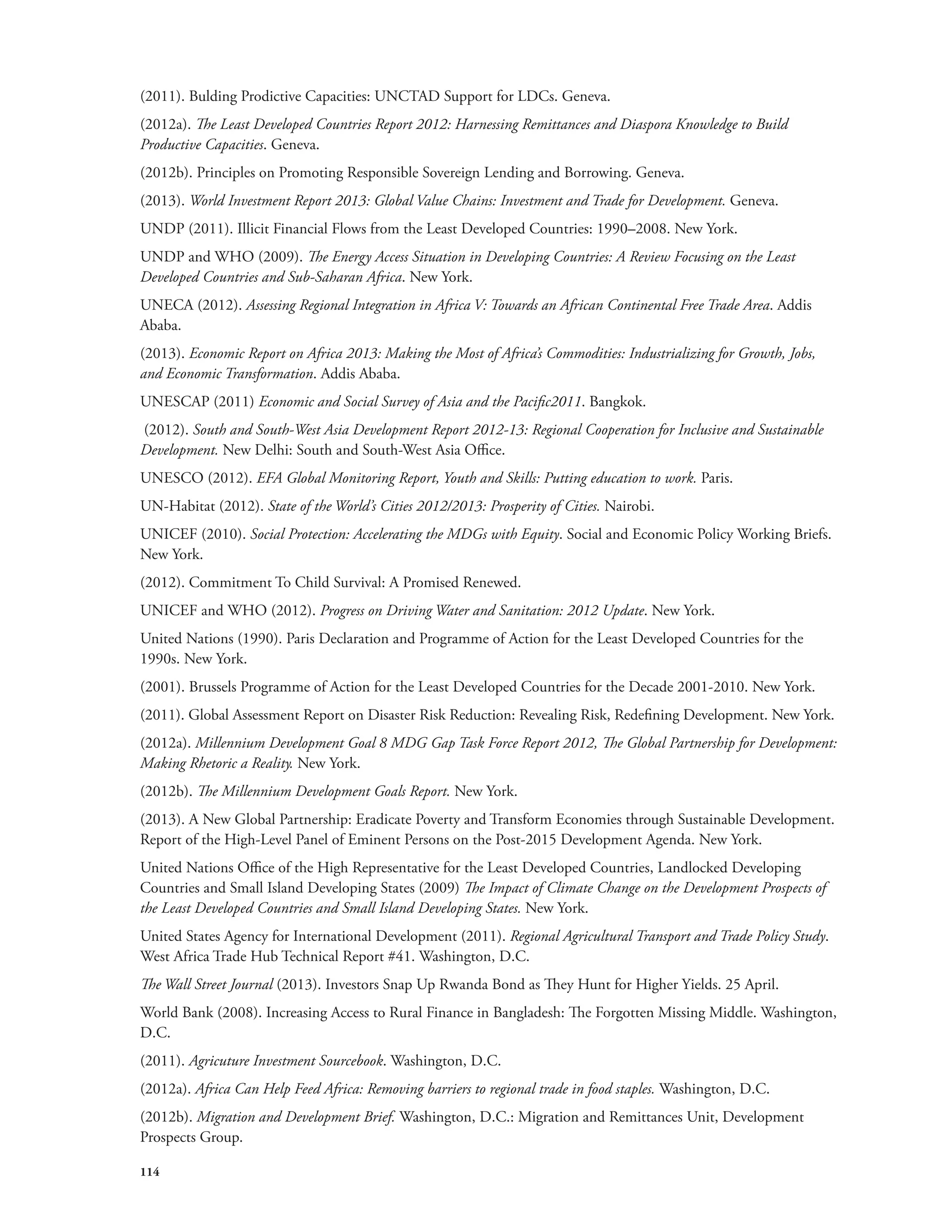 (2011). Bulding Prodictive Capacities: UNCTAD Support for LDCs. Geneva. 
(2012a). The Least Developed Countries Report 2012: Harnessing Remittances and Diaspora Knowledge to Build 
Productive Capacities. Geneva. 
(2012b). Principles on Promoting Responsible Sovereign Lending and Borrowing. Geneva. 
(2013). World Investment Report 2013: Global Value Chains: Investment and Trade for Development. Geneva. 
UNDP (2011). Illicit Financial Flows from the Least Developed Countries: 1990–2008. New York. 
UNDP and WHO (2009). The Energy Access Situation in Developing Countries: A Review Focusing on the Least 
Developed Countries and Sub-Saharan Africa. New York. 
UNECA (2012). Assessing Regional Integration in Africa V: Towards an African Continental Free Trade Area. Addis 
Ababa. 
(2013). Economic Report on Africa 2013: Making the Most of Africa’s Commodities: Industrializing for Growth, Jobs, 
and Economic Transformation. Addis Ababa. 
UNESCAP (2011) Economic and Social Survey of Asia and the Pacific2011. Bangkok. 
(2012). South and South-West Asia Development Report 2012-13: Regional Cooperation for Inclusive and Sustainable 
Development. New Delhi: South and South-West Asia Office. 
UNESCO (2012). EFA Global Monitoring Report, Youth and Skills: Putting education to work. Paris. 
UN-Habitat (2012). State of the World’s Cities 2012/2013: Prosperity of Cities. Nairobi. 
UNICEF (2010). Social Protection: Accelerating the MDGs with Equity. Social and Economic Policy Working Briefs. 
New York. 
(2012). Commitment To Child Survival: A Promised Renewed. 
UNICEF and WHO (2012). Progress on Driving Water and Sanitation: 2012 Update. New York. 
United Nations (1990). Paris Declaration and Programme of Action for the Least Developed Countries for the 
1990s. New York. 
(2001). Brussels Programme of Action for the Least Developed Countries for the Decade 2001-2010. New York. 
(2011). Global Assessment Report on Disaster Risk Reduction: Revealing Risk, Redefining Development. New York. 
(2012a). Millennium Development Goal 8 MDG Gap Task Force Report 2012, The Global Partnership for Development: 
Making Rhetoric a Reality. New York. 
(2012b). The Millennium Development Goals Report. New York. 
(2013). A New Global Partnership: Eradicate Poverty and Transform Economies through Sustainable Development. 
Report of the High-Level Panel of Eminent Persons on the Post-2015 Development Agenda. New York. 
United Nations Office of the High Representative for the Least Developed Countries, Landlocked Developing 
Countries and Small Island Developing States (2009) The Impact of Climate Change on the Development Prospects of 
the Least Developed Countries and Small Island Developing States. New York. 
United States Agency for International Development (2011). Regional Agricultural Transport and Trade Policy Study. 
West Africa Trade Hub Technical Report #41. Washington, D.C. 
The Wall Street Journal (2013). Investors Snap Up Rwanda Bond as They Hunt for Higher Yields. 25 April. 
World Bank (2008). Increasing Access to Rural Finance in Bangladesh: The Forgotten Missing Middle. Washington, 
D.C. 
(2011). Agricuture Investment Sourcebook. Washington, D.C. 
(2012a). Africa Can Help Feed Africa: Removing barriers to regional trade in food staples. Washington, D.C. 
(2012b). Migration and Development Brief. Washington, D.C.: Migration and Remittances Unit, Development 
Prospects Group. 
114 
 
