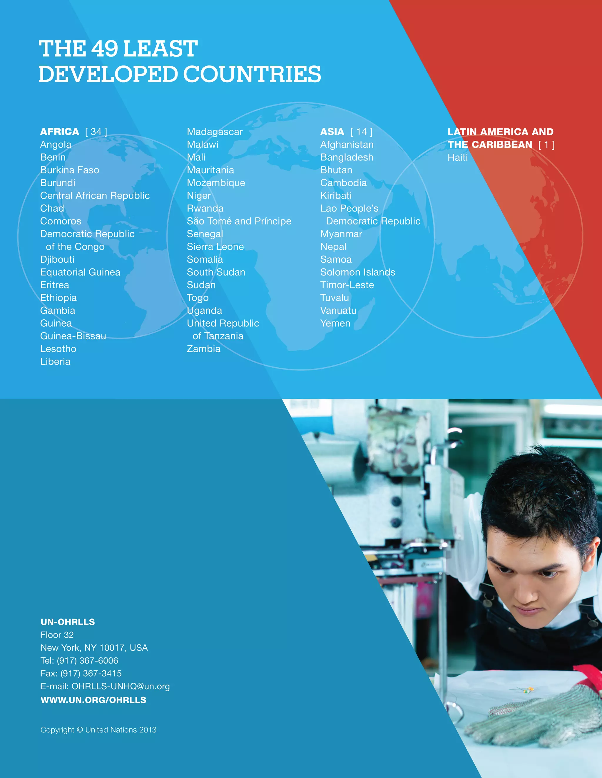 THE 49 LEAST 
DEVELOPED COUNTRIES 
UN-OHRLLS 
Floor 32 
New York, NY 10017, USA 
Tel: (917) 367-6006 
Fax: (917) 367-3415 
E-mail: OHRLLS-UNHQ@un.org 
WWW.UN.ORG/OHRLLS 
Copyright © United Nations 2013 
ASIA [ 14 ] 
Afghanistan 
Bangladesh 
Bhutan 
Cambodia 
Kiribati 
Lao People’s 
Democratic Republic 
Myanmar 
Nepal 
Samoa 
Solomon Islands 
Timor-Leste 
Tuvalu 
Vanuatu 
Yemen 
LATIN AMERICA AND 
THE CARIBBEAN [ 1 ] 
Haiti 
AFRICA [ 34 ] 
Angola 
Benin 
Burkina Faso 
Burundi 
Central African Republic 
Chad 
Comoros 
Democratic Republic 
of the Congo 
Djibouti 
Equatorial Guinea 
Eritrea 
Ethiopia 
Gambia 
Guinea 
Guinea-Bissau 
Lesotho 
Liberia 
Madagascar 
Malawi 
Mali 
Mauritania 
Mozambique 
Niger 
Rwanda 
São Tomé and Príncipe 
Senegal 
Sierra Leone 
Somalia 
South Sudan 
Sudan 
Togo 
Uganda 
United Republic 
of Tanzania 
Zambia 
