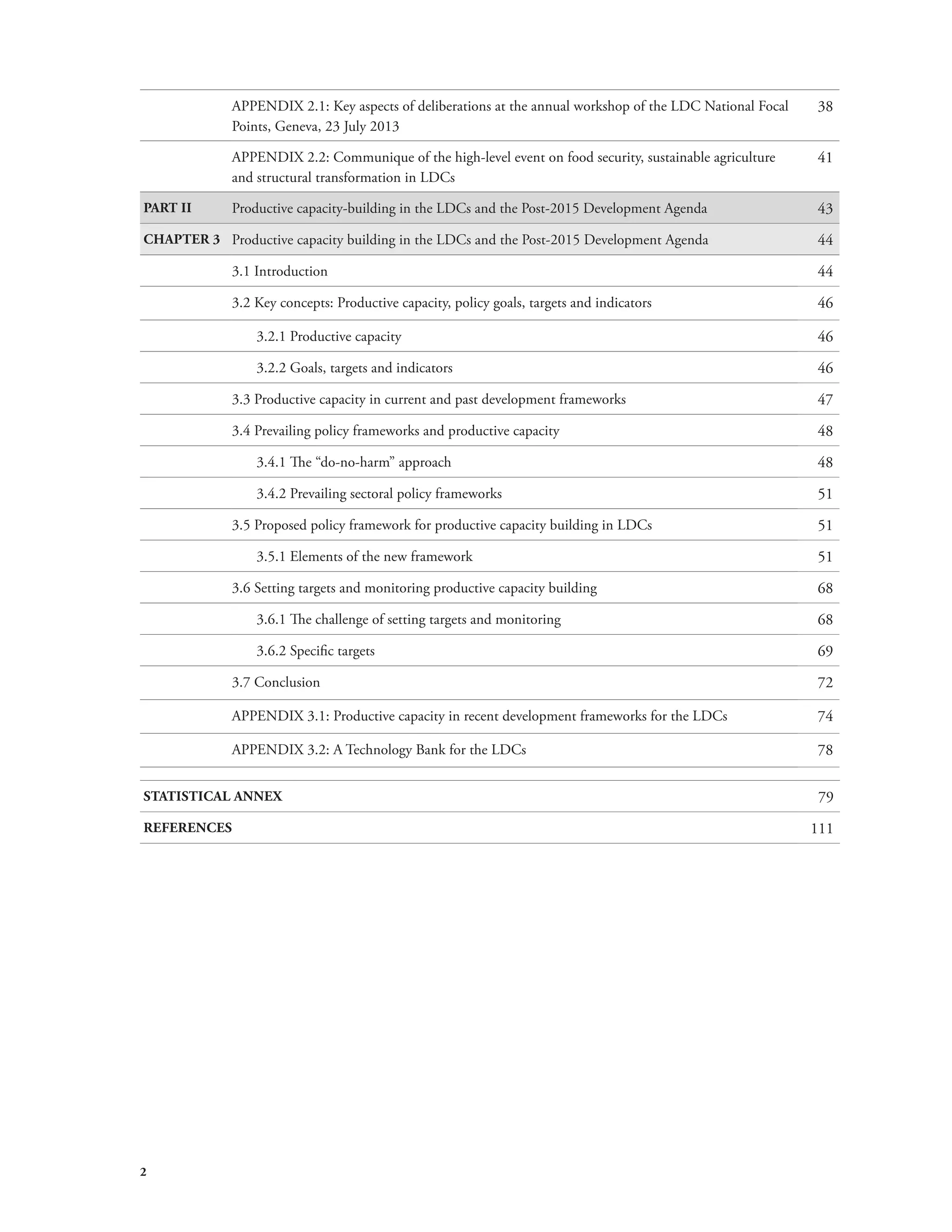 2 
APPENDIX 2.1: Key aspects of deliberations at the annual workshop of the LDC National Focal 
Points, Geneva, 23 July 2013 
38 
APPENDIX 2.2: Communique of the high-level event on food security, sustainable agriculture 
and structural transformation in LDCs 
41 
PART II Productive capacity-building in the LDCs and the Post-2015 Development Agenda 43 
CHAPTER 3 Productive capacity building in the LDCs and the Post-2015 Development Agenda 44 
3.1 Introduction 44 
3.2 Key concepts: Productive capacity, policy goals, targets and indicators 46 
3.2.1 Productive capacity 46 
3.2.2 Goals, targets and indicators 46 
3.3 Productive capacity in current and past development frameworks 47 
3.4 Prevailing policy frameworks and productive capacity 48 
3.4.1 The “do-no-harm” approach 48 
3.4.2 Prevailing sectoral policy frameworks 51 
3.5 Proposed policy framework for productive capacity building in LDCs 51 
3.5.1 Elements of the new framework 51 
3.6 Setting targets and monitoring productive capacity building 68 
3.6.1 The challenge of setting targets and monitoring 68 
3.6.2 Specific targets 69 
3.7 Conclusion 72 
APPENDIX 3.1: Productive capacity in recent development frameworks for the LDCs 74 
APPENDIX 3.2: A Technology Bank for the LDCs 78 
STATISTICAL ANNEX 79 
REFERENCES 111 
 