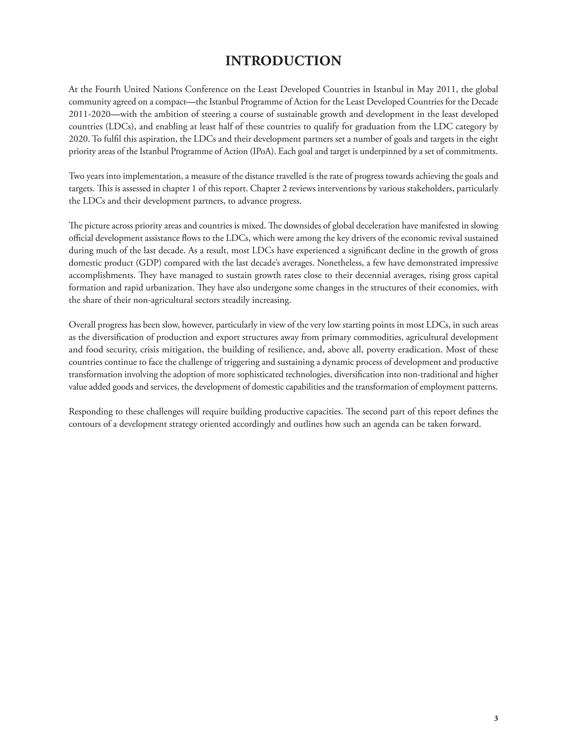 3 
INTRODUCTION 
At the Fourth United Nations Conference on the Least Developed Countries in Istanbul in May 2011, the global 
community agreed on a compact—the Istanbul Programme of Action for the Least Developed Countries for the Decade 
2011-2020—with the ambition of steering a course of sustainable growth and development in the least developed 
countries (LDCs), and enabling at least half of these countries to qualify for graduation from the LDC category by 
2020. To fulfil this aspiration, the LDCs and their development partners set a number of goals and targets in the eight 
priority areas of the Istanbul Programme of Action (IPoA). Each goal and target is underpinned by a set of commitments. 
Two years into implementation, a measure of the distance travelled is the rate of progress towards achieving the goals and 
targets. This is assessed in chapter 1 of this report. Chapter 2 reviews interventions by various stakeholders, particularly 
the LDCs and their development partners, to advance progress. 
The picture across priority areas and countries is mixed. The downsides of global deceleration have manifested in slowing 
official development assistance flows to the LDCs, which were among the key drivers of the economic revival sustained 
during much of the last decade. As a result, most LDCs have experienced a significant decline in the growth of gross 
domestic product (GDP) compared with the last decade’s averages. Nonetheless, a few have demonstrated impressive 
accomplishments. They have managed to sustain growth rates close to their decennial averages, rising gross capital 
formation and rapid urbanization. They have also undergone some changes in the structures of their economies, with 
the share of their non-agricultural sectors steadily increasing. 
Overall progress has been slow, however, particularly in view of the very low starting points in most LDCs, in such areas 
as the diversification of production and export structures away from primary commodities, agricultural development 
and food security, crisis mitigation, the building of resilience, and, above all, poverty eradication. Most of these 
countries continue to face the challenge of triggering and sustaining a dynamic process of development and productive 
transformation involving the adoption of more sophisticated technologies, diversification into non-traditional and higher 
value added goods and services, the development of domestic capabilities and the transformation of employment patterns. 
Responding to these challenges will require building productive capacities. The second part of this report defines the 
contours of a development strategy oriented accordingly and outlines how such an agenda can be taken forward. 
 