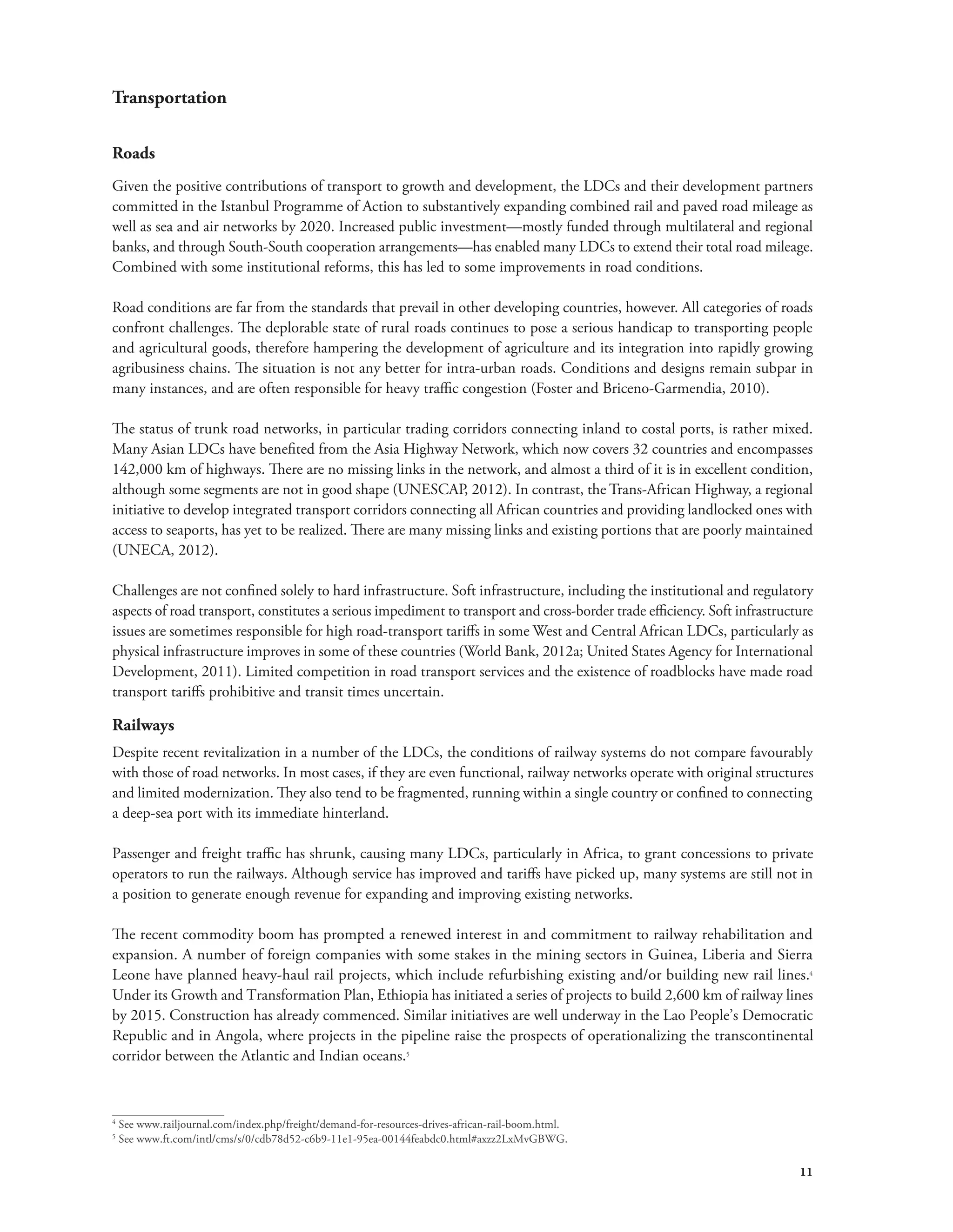 11 
Transportation 
Roads 
Given the positive contributions of transport to growth and development, the LDCs and their development partners 
committed in the Istanbul Programme of Action to substantively expanding combined rail and paved road mileage as 
well as sea and air networks by 2020. Increased public investment—mostly funded through multilateral and regional 
banks, and through South-South cooperation arrangements—has enabled many LDCs to extend their total road mileage. 
Combined with some institutional reforms, this has led to some improvements in road conditions. 
Road conditions are far from the standards that prevail in other developing countries, however. All categories of roads 
confront challenges. The deplorable state of rural roads continues to pose a serious handicap to transporting people 
and agricultural goods, therefore hampering the development of agriculture and its integration into rapidly growing 
agribusiness chains. The situation is not any better for intra-urban roads. Conditions and designs remain subpar in 
many instances, and are often responsible for heavy traffic congestion (Foster and Briceno-Garmendia, 2010). 
The status of trunk road networks, in particular trading corridors connecting inland to costal ports, is rather mixed. 
Many Asian LDCs have benefited from the Asia Highway Network, which now covers 32 countries and encompasses 
142,000 km of highways. There are no missing links in the network, and almost a third of it is in excellent condition, 
although some segments are not in good shape (UNESCAP, 2012). In contrast, the Trans-African Highway, a regional 
initiative to develop integrated transport corridors connecting all African countries and providing landlocked ones with 
access to seaports, has yet to be realized. There are many missing links and existing portions that are poorly maintained 
(UNECA, 2012). 
Challenges are not confined solely to hard infrastructure. Soft infrastructure, including the institutional and regulatory 
aspects of road transport, constitutes a serious impediment to transport and cross-border trade efficiency. Soft infrastructure 
issues are sometimes responsible for high road-transport tariffs in some West and Central African LDCs, particularly as 
physical infrastructure improves in some of these countries (World Bank, 2012a; United States Agency for International 
Development, 2011). Limited competition in road transport services and the existence of roadblocks have made road 
transport tariffs prohibitive and transit times uncertain. 
Railways 
Despite recent revitalization in a number of the LDCs, the conditions of railway systems do not compare favourably 
with those of road networks. In most cases, if they are even functional, railway networks operate with original structures 
and limited modernization. They also tend to be fragmented, running within a single country or confined to connecting 
a deep-sea port with its immediate hinterland. 
Passenger and freight traffic has shrunk, causing many LDCs, particularly in Africa, to grant concessions to private 
operators to run the railways. Although service has improved and tariffs have picked up, many systems are still not in 
a position to generate enough revenue for expanding and improving existing networks. 
The recent commodity boom has prompted a renewed interest in and commitment to railway rehabilitation and 
expansion. A number of foreign companies with some stakes in the mining sectors in Guinea, Liberia and Sierra 
Leone have planned heavy-haul rail projects, which include refurbishing existing and/or building new rail lines.4 
Under its Growth and Transformation Plan, Ethiopia has initiated a series of projects to build 2,600 km of railway lines 
by 2015. Construction has already commenced. Similar initiatives are well underway in the Lao People’s Democratic 
Republic and in Angola, where projects in the pipeline raise the prospects of operationalizing the transcontinental 
corridor between the Atlantic and Indian oceans.5 
4 See www.railjournal.com/index.php/freight/demand-for-resources-drives-african-rail-boom.html. 
5 See www.ft.com/intl/cms/s/0/cdb78d52-c6b9-11e1-95ea-00144feabdc0.html#axzz2LxMvGBWG. 
 
