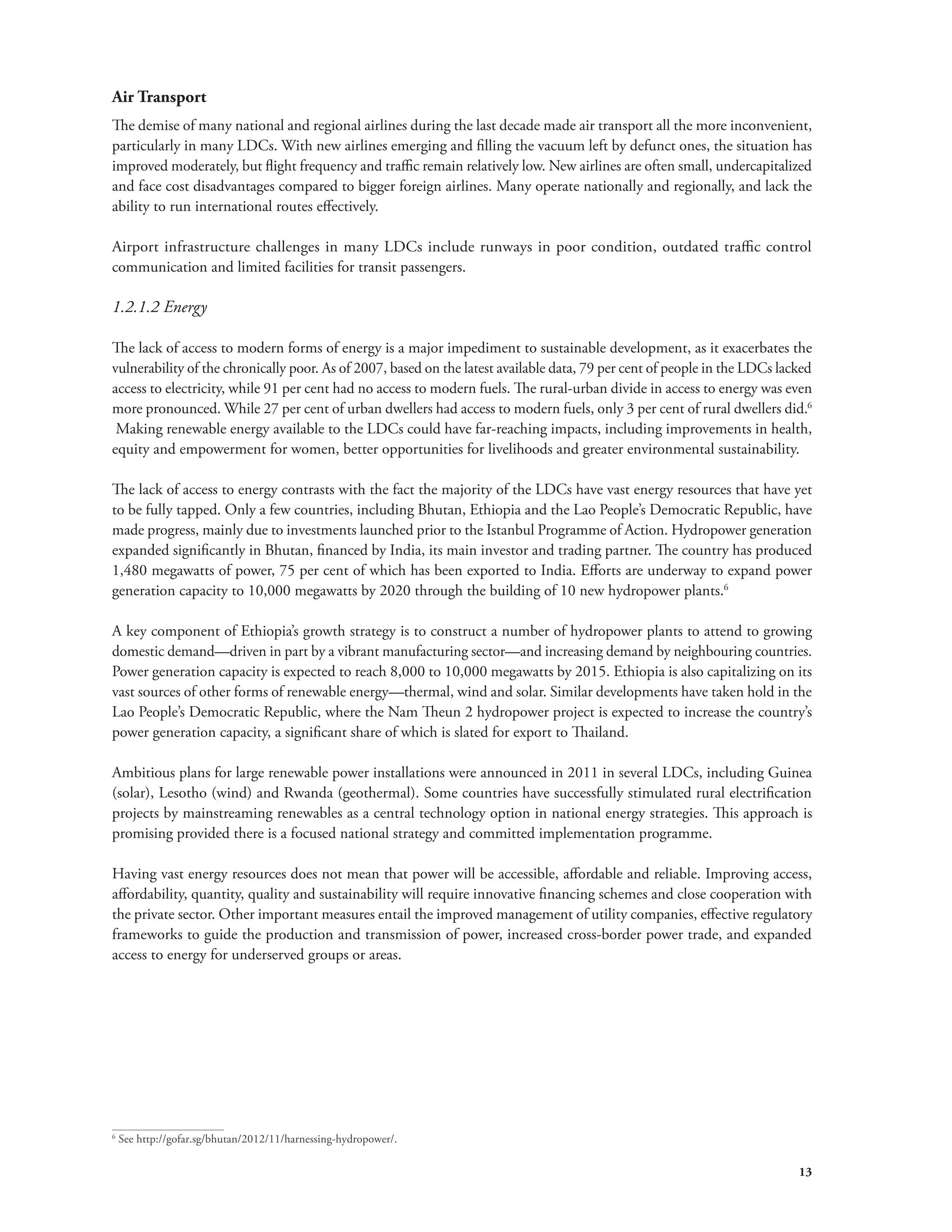 Air Transport 
The demise of many national and regional airlines during the last decade made air transport all the more inconvenient, 
particularly in many LDCs. With new airlines emerging and filling the vacuum left by defunct ones, the situation has 
improved moderately, but flight frequency and traffic remain relatively low. New airlines are often small, undercapitalized 
and face cost disadvantages compared to bigger foreign airlines. Many operate nationally and regionally, and lack the 
ability to run international routes effectively. 
Airport infrastructure challenges in many LDCs include runways in poor condition, outdated traffic control 
communication and limited facilities for transit passengers. 
1.2.1.2 Energy 
The lack of access to modern forms of energy is a major impediment to sustainable development, as it exacerbates the 
vulnerability of the chronically poor. As of 2007, based on the latest available data, 79 per cent of people in the LDCs lacked 
access to electricity, while 91 per cent had no access to modern fuels. The rural-urban divide in access to energy was even 
more pronounced. While 27 per cent of urban dwellers had access to modern fuels, only 3 per cent of rural dwellers did.6 
Making renewable energy available to the LDCs could have far-reaching impacts, including improvements in health, 
equity and empowerment for women, better opportunities for livelihoods and greater environmental sustainability. 
The lack of access to energy contrasts with the fact the majority of the LDCs have vast energy resources that have yet 
to be fully tapped. Only a few countries, including Bhutan, Ethiopia and the Lao People’s Democratic Republic, have 
made progress, mainly due to investments launched prior to the Istanbul Programme of Action. Hydropower generation 
expanded significantly in Bhutan, financed by India, its main investor and trading partner. The country has produced 
1,480 megawatts of power, 75 per cent of which has been exported to India. Efforts are underway to expand power 
generation capacity to 10,000 megawatts by 2020 through the building of 10 new hydropower plants.6 
A key component of Ethiopia’s growth strategy is to construct a number of hydropower plants to attend to growing 
domestic demand—driven in part by a vibrant manufacturing sector—and increasing demand by neighbouring countries. 
Power generation capacity is expected to reach 8,000 to 10,000 megawatts by 2015. Ethiopia is also capitalizing on its 
vast sources of other forms of renewable energy—thermal, wind and solar. Similar developments have taken hold in the 
Lao People’s Democratic Republic, where the Nam Theun 2 hydropower project is expected to increase the country’s 
power generation capacity, a significant share of which is slated for export to Thailand. 
Ambitious plans for large renewable power installations were announced in 2011 in several LDCs, including Guinea 
(solar), Lesotho (wind) and Rwanda (geothermal). Some countries have successfully stimulated rural electrification 
projects by mainstreaming renewables as a central technology option in national energy strategies. This approach is 
promising provided there is a focused national strategy and committed implementation programme. 
Having vast energy resources does not mean that power will be accessible, affordable and reliable. Improving access, 
affordability, quantity, quality and sustainability will require innovative financing schemes and close cooperation with 
the private sector. Other important measures entail the improved management of utility companies, effective regulatory 
frameworks to guide the production and transmission of power, increased cross-border power trade, and expanded 
access to energy for underserved groups or areas. 
13 
6 See http://gofar.sg/bhutan/2012/11/harnessing-hydropower/. 
 