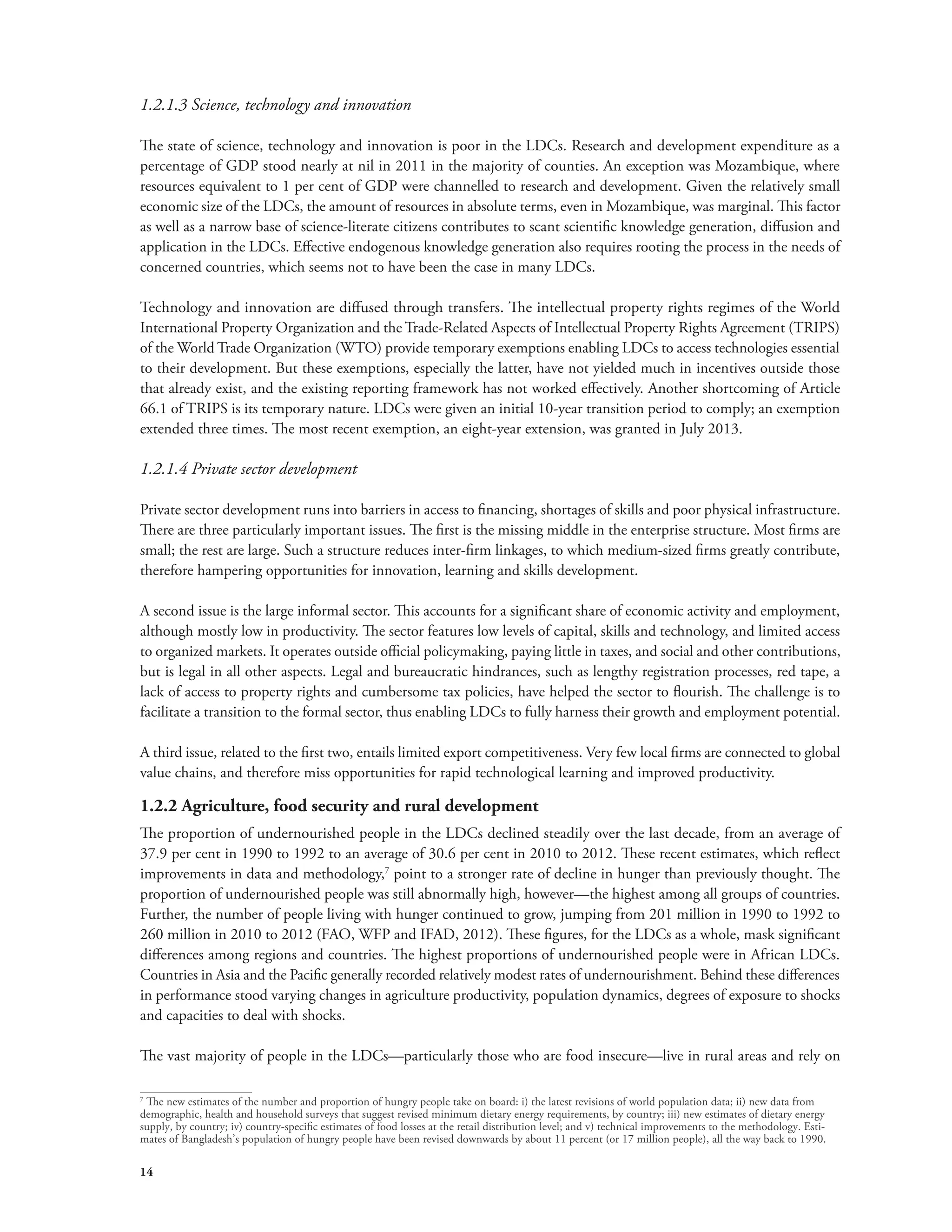 1.2.1.3 Science, technology and innovation 
The state of science, technology and innovation is poor in the LDCs. Research and development expenditure as a 
percentage of GDP stood nearly at nil in 2011 in the majority of counties. An exception was Mozambique, where 
resources equivalent to 1 per cent of GDP were channelled to research and development. Given the relatively small 
economic size of the LDCs, the amount of resources in absolute terms, even in Mozambique, was marginal. This factor 
as well as a narrow base of science-literate citizens contributes to scant scientific knowledge generation, diffusion and 
application in the LDCs. Effective endogenous knowledge generation also requires rooting the process in the needs of 
concerned countries, which seems not to have been the case in many LDCs. 
Technology and innovation are diffused through transfers. The intellectual property rights regimes of the World 
International Property Organization and the Trade-Related Aspects of Intellectual Property Rights Agreement (TRIPS) 
of the World Trade Organization (WTO) provide temporary exemptions enabling LDCs to access technologies essential 
to their development. But these exemptions, especially the latter, have not yielded much in incentives outside those 
that already exist, and the existing reporting framework has not worked effectively. Another shortcoming of Article 
66.1 of TRIPS is its temporary nature. LDCs were given an initial 10-year transition period to comply; an exemption 
extended three times. The most recent exemption, an eight-year extension, was granted in July 2013. 
1.2.1.4 Private sector development 
Private sector development runs into barriers in access to financing, shortages of skills and poor physical infrastructure. 
There are three particularly important issues. The first is the missing middle in the enterprise structure. Most firms are 
small; the rest are large. Such a structure reduces inter-firm linkages, to which medium-sized firms greatly contribute, 
therefore hampering opportunities for innovation, learning and skills development. 
A second issue is the large informal sector. This accounts for a significant share of economic activity and employment, 
although mostly low in productivity. The sector features low levels of capital, skills and technology, and limited access 
to organized markets. It operates outside official policymaking, paying little in taxes, and social and other contributions, 
but is legal in all other aspects. Legal and bureaucratic hindrances, such as lengthy registration processes, red tape, a 
lack of access to property rights and cumbersome tax policies, have helped the sector to flourish. The challenge is to 
facilitate a transition to the formal sector, thus enabling LDCs to fully harness their growth and employment potential. 
A third issue, related to the first two, entails limited export competitiveness. Very few local firms are connected to global 
value chains, and therefore miss opportunities for rapid technological learning and improved productivity. 
1.2.2 Agriculture, food security and rural development 
The proportion of undernourished people in the LDCs declined steadily over the last decade, from an average of 
37.9 per cent in 1990 to 1992 to an average of 30.6 per cent in 2010 to 2012. These recent estimates, which reflect 
improvements in data and methodology,7 point to a stronger rate of decline in hunger than previously thought. The 
proportion of undernourished people was still abnormally high, however—the highest among all groups of countries. 
Further, the number of people living with hunger continued to grow, jumping from 201 million in 1990 to 1992 to 
260 million in 2010 to 2012 (FAO, WFP and IFAD, 2012). These figures, for the LDCs as a whole, mask significant 
differences among regions and countries. The highest proportions of undernourished people were in African LDCs. 
Countries in Asia and the Pacific generally recorded relatively modest rates of undernourishment. Behind these differences 
in performance stood varying changes in agriculture productivity, population dynamics, degrees of exposure to shocks 
and capacities to deal with shocks. 
The vast majority of people in the LDCs—particularly those who are food insecure—live in rural areas and rely on 
7 The new estimates of the number and proportion of hungry people take on board: i) the latest revisions of world population data; ii) new data from 
demographic, health and household surveys that suggest revised minimum dietary energy requirements, by country; iii) new estimates of dietary energy 
supply, by country; iv) country-specific estimates of food losses at the retail distribution level; and v) technical improvements to the methodology. Esti-mates 
14 
of Bangladesh’s population of hungry people have been revised downwards by about 11 percent (or 17 million people), all the way back to 1990. 
 