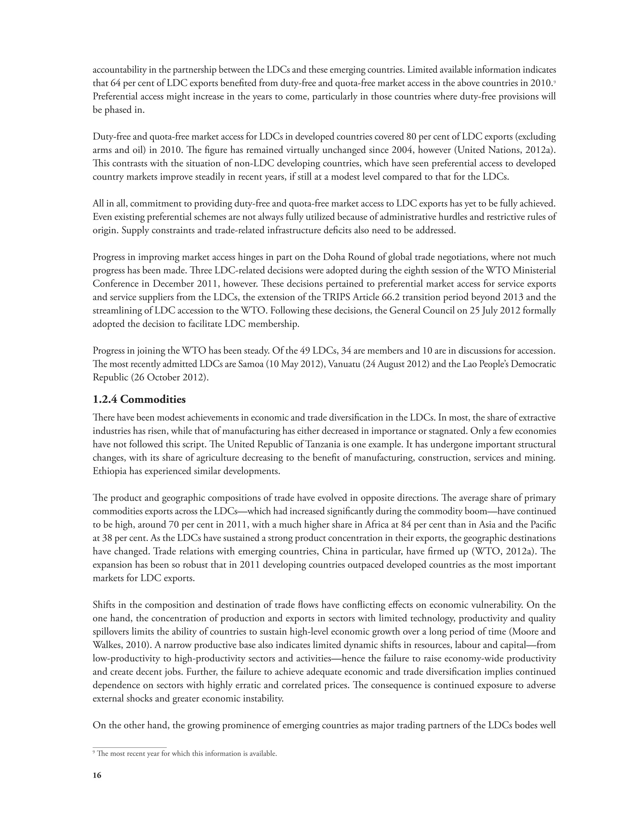 accountability in the partnership between the LDCs and these emerging countries. Limited available information indicates 
that 64 per cent of LDC exports benefited from duty-free and quota-free market access in the above countries in 2010.9 
Preferential access might increase in the years to come, particularly in those countries where duty-free provisions will 
be phased in. 
Duty-free and quota-free market access for LDCs in developed countries covered 80 per cent of LDC exports (excluding 
arms and oil) in 2010. The figure has remained virtually unchanged since 2004, however (United Nations, 2012a). 
This contrasts with the situation of non-LDC developing countries, which have seen preferential access to developed 
country markets improve steadily in recent years, if still at a modest level compared to that for the LDCs. 
All in all, commitment to providing duty-free and quota-free market access to LDC exports has yet to be fully achieved. 
Even existing preferential schemes are not always fully utilized because of administrative hurdles and restrictive rules of 
origin. Supply constraints and trade-related infrastructure deficits also need to be addressed. 
Progress in improving market access hinges in part on the Doha Round of global trade negotiations, where not much 
progress has been made. Three LDC-related decisions were adopted during the eighth session of the WTO Ministerial 
Conference in December 2011, however. These decisions pertained to preferential market access for service exports 
and service suppliers from the LDCs, the extension of the TRIPS Article 66.2 transition period beyond 2013 and the 
streamlining of LDC accession to the WTO. Following these decisions, the General Council on 25 July 2012 formally 
adopted the decision to facilitate LDC membership. 
Progress in joining the WTO has been steady. Of the 49 LDCs, 34 are members and 10 are in discussions for accession. 
The most recently admitted LDCs are Samoa (10 May 2012), Vanuatu (24 August 2012) and the Lao People’s Democratic 
Republic (26 October 2012). 
1.2.4 Commodities 
There have been modest achievements in economic and trade diversification in the LDCs. In most, the share of extractive 
industries has risen, while that of manufacturing has either decreased in importance or stagnated. Only a few economies 
have not followed this script. The United Republic of Tanzania is one example. It has undergone important structural 
changes, with its share of agriculture decreasing to the benefit of manufacturing, construction, services and mining. 
Ethiopia has experienced similar developments. 
The product and geographic compositions of trade have evolved in opposite directions. The average share of primary 
commodities exports across the LDCs—which had increased significantly during the commodity boom—have continued 
to be high, around 70 per cent in 2011, with a much higher share in Africa at 84 per cent than in Asia and the Pacific 
at 38 per cent. As the LDCs have sustained a strong product concentration in their exports, the geographic destinations 
have changed. Trade relations with emerging countries, China in particular, have firmed up (WTO, 2012a). The 
expansion has been so robust that in 2011 developing countries outpaced developed countries as the most important 
markets for LDC exports. 
Shifts in the composition and destination of trade flows have conflicting effects on economic vulnerability. On the 
one hand, the concentration of production and exports in sectors with limited technology, productivity and quality 
spillovers limits the ability of countries to sustain high-level economic growth over a long period of time (Moore and 
Walkes, 2010). A narrow productive base also indicates limited dynamic shifts in resources, labour and capital—from 
low-productivity to high-productivity sectors and activities—hence the failure to raise economy-wide productivity 
and create decent jobs. Further, the failure to achieve adequate economic and trade diversification implies continued 
dependence on sectors with highly erratic and correlated prices. The consequence is continued exposure to adverse 
external shocks and greater economic instability. 
On the other hand, the growing prominence of emerging countries as major trading partners of the LDCs bodes well 
9 The most recent year for which this information is available. 
16 
 