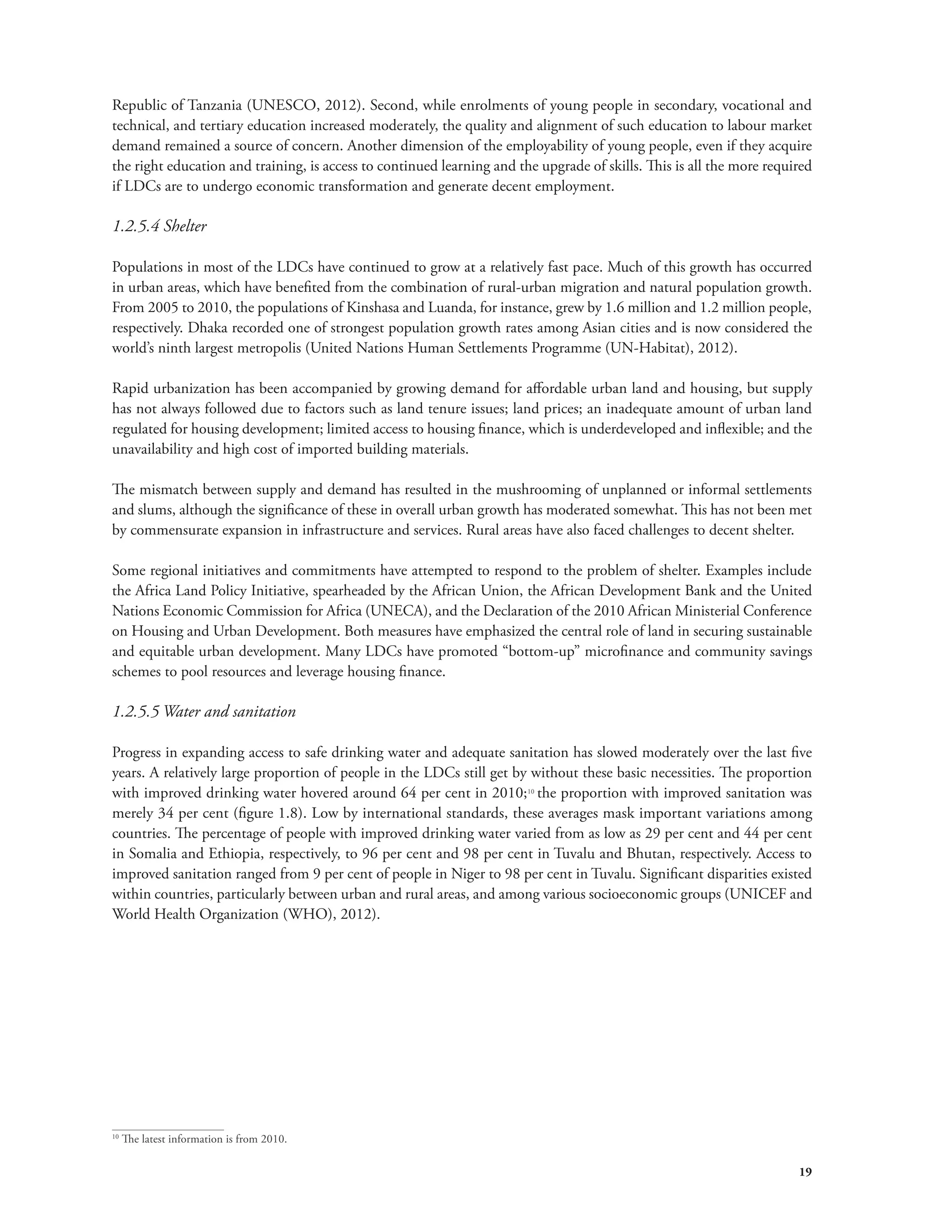 Republic of Tanzania (UNESCO, 2012). Second, while enrolments of young people in secondary, vocational and 
technical, and tertiary education increased moderately, the quality and alignment of such education to labour market 
demand remained a source of concern. Another dimension of the employability of young people, even if they acquire 
the right education and training, is access to continued learning and the upgrade of skills. This is all the more required 
if LDCs are to undergo economic transformation and generate decent employment. 
1.2.5.4 Shelter 
Populations in most of the LDCs have continued to grow at a relatively fast pace. Much of this growth has occurred 
in urban areas, which have benefited from the combination of rural-urban migration and natural population growth. 
From 2005 to 2010, the populations of Kinshasa and Luanda, for instance, grew by 1.6 million and 1.2 million people, 
respectively. Dhaka recorded one of strongest population growth rates among Asian cities and is now considered the 
world’s ninth largest metropolis (United Nations Human Settlements Programme (UN-Habitat), 2012). 
Rapid urbanization has been accompanied by growing demand for affordable urban land and housing, but supply 
has not always followed due to factors such as land tenure issues; land prices; an inadequate amount of urban land 
regulated for housing development; limited access to housing finance, which is underdeveloped and inflexible; and the 
unavailability and high cost of imported building materials. 
The mismatch between supply and demand has resulted in the mushrooming of unplanned or informal settlements 
and slums, although the significance of these in overall urban growth has moderated somewhat. This has not been met 
by commensurate expansion in infrastructure and services. Rural areas have also faced challenges to decent shelter. 
Some regional initiatives and commitments have attempted to respond to the problem of shelter. Examples include 
the Africa Land Policy Initiative, spearheaded by the African Union, the African Development Bank and the United 
Nations Economic Commission for Africa (UNECA), and the Declaration of the 2010 African Ministerial Conference 
on Housing and Urban Development. Both measures have emphasized the central role of land in securing sustainable 
and equitable urban development. Many LDCs have promoted “bottom-up” microfinance and community savings 
schemes to pool resources and leverage housing finance. 
1.2.5.5 Water and sanitation 
Progress in expanding access to safe drinking water and adequate sanitation has slowed moderately over the last five 
years. A relatively large proportion of people in the LDCs still get by without these basic necessities. The proportion 
with improved drinking water hovered around 64 per cent in 2010;10 the proportion with improved sanitation was 
merely 34 per cent (figure 1.8). Low by international standards, these averages mask important variations among 
countries. The percentage of people with improved drinking water varied from as low as 29 per cent and 44 per cent 
in Somalia and Ethiopia, respectively, to 96 per cent and 98 per cent in Tuvalu and Bhutan, respectively. Access to 
improved sanitation ranged from 9 per cent of people in Niger to 98 per cent in Tuvalu. Significant disparities existed 
within countries, particularly between urban and rural areas, and among various socioeconomic groups (UNICEF and 
World Health Organization (WHO), 2012). 
19 
10 The latest information is from 2010. 
 