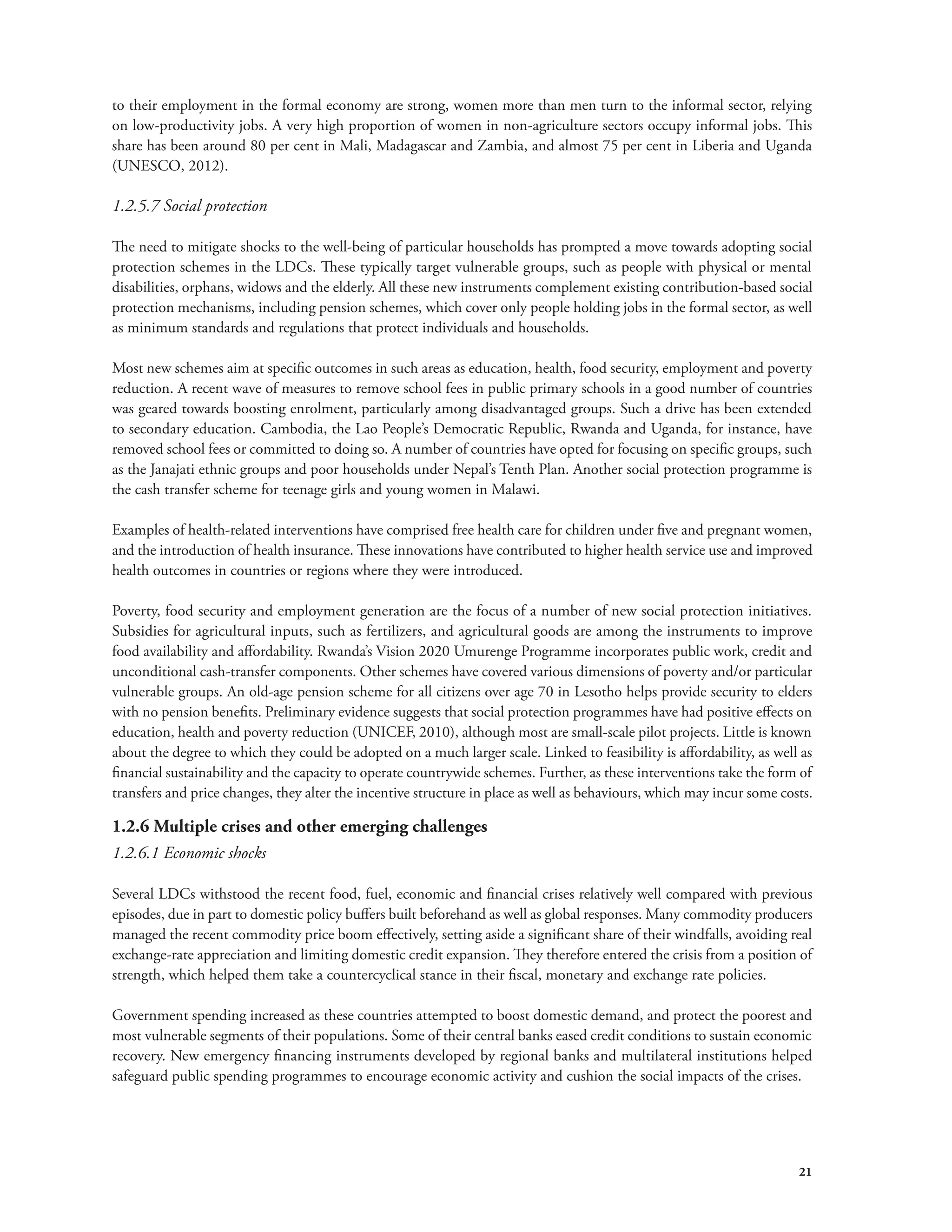 to their employment in the formal economy are strong, women more than men turn to the informal sector, relying 
on low-productivity jobs. A very high proportion of women in non-agriculture sectors occupy informal jobs. This 
share has been around 80 per cent in Mali, Madagascar and Zambia, and almost 75 per cent in Liberia and Uganda 
(UNESCO, 2012). 
1.2.5.7 Social protection 
The need to mitigate shocks to the well-being of particular households has prompted a move towards adopting social 
protection schemes in the LDCs. These typically target vulnerable groups, such as people with physical or mental 
disabilities, orphans, widows and the elderly. All these new instruments complement existing contribution-based social 
protection mechanisms, including pension schemes, which cover only people holding jobs in the formal sector, as well 
as minimum standards and regulations that protect individuals and households. 
Most new schemes aim at specific outcomes in such areas as education, health, food security, employment and poverty 
reduction. A recent wave of measures to remove school fees in public primary schools in a good number of countries 
was geared towards boosting enrolment, particularly among disadvantaged groups. Such a drive has been extended 
to secondary education. Cambodia, the Lao People’s Democratic Republic, Rwanda and Uganda, for instance, have 
removed school fees or committed to doing so. A number of countries have opted for focusing on specific groups, such 
as the Janajati ethnic groups and poor households under Nepal’s Tenth Plan. Another social protection programme is 
the cash transfer scheme for teenage girls and young women in Malawi. 
Examples of health-related interventions have comprised free health care for children under five and pregnant women, 
and the introduction of health insurance. These innovations have contributed to higher health service use and improved 
health outcomes in countries or regions where they were introduced. 
Poverty, food security and employment generation are the focus of a number of new social protection initiatives. 
Subsidies for agricultural inputs, such as fertilizers, and agricultural goods are among the instruments to improve 
food availability and affordability. Rwanda’s Vision 2020 Umurenge Programme incorporates public work, credit and 
unconditional cash-transfer components. Other schemes have covered various dimensions of poverty and/or particular 
vulnerable groups. An old-age pension scheme for all citizens over age 70 in Lesotho helps provide security to elders 
with no pension benefits. Preliminary evidence suggests that social protection programmes have had positive effects on 
education, health and poverty reduction (UNICEF, 2010), although most are small-scale pilot projects. Little is known 
about the degree to which they could be adopted on a much larger scale. Linked to feasibility is affordability, as well as 
financial sustainability and the capacity to operate countrywide schemes. Further, as these interventions take the form of 
transfers and price changes, they alter the incentive structure in place as well as behaviours, which may incur some costs. 
1.2.6 Multiple crises and other emerging challenges 
1.2.6.1 Economic shocks 
Several LDCs withstood the recent food, fuel, economic and financial crises relatively well compared with previous 
episodes, due in part to domestic policy buffers built beforehand as well as global responses. Many commodity producers 
managed the recent commodity price boom effectively, setting aside a significant share of their windfalls, avoiding real 
exchange-rate appreciation and limiting domestic credit expansion. They therefore entered the crisis from a position of 
strength, which helped them take a countercyclical stance in their fiscal, monetary and exchange rate policies. 
Government spending increased as these countries attempted to boost domestic demand, and protect the poorest and 
most vulnerable segments of their populations. Some of their central banks eased credit conditions to sustain economic 
recovery. New emergency financing instruments developed by regional banks and multilateral institutions helped 
safeguard public spending programmes to encourage economic activity and cushion the social impacts of the crises. 
21 
 