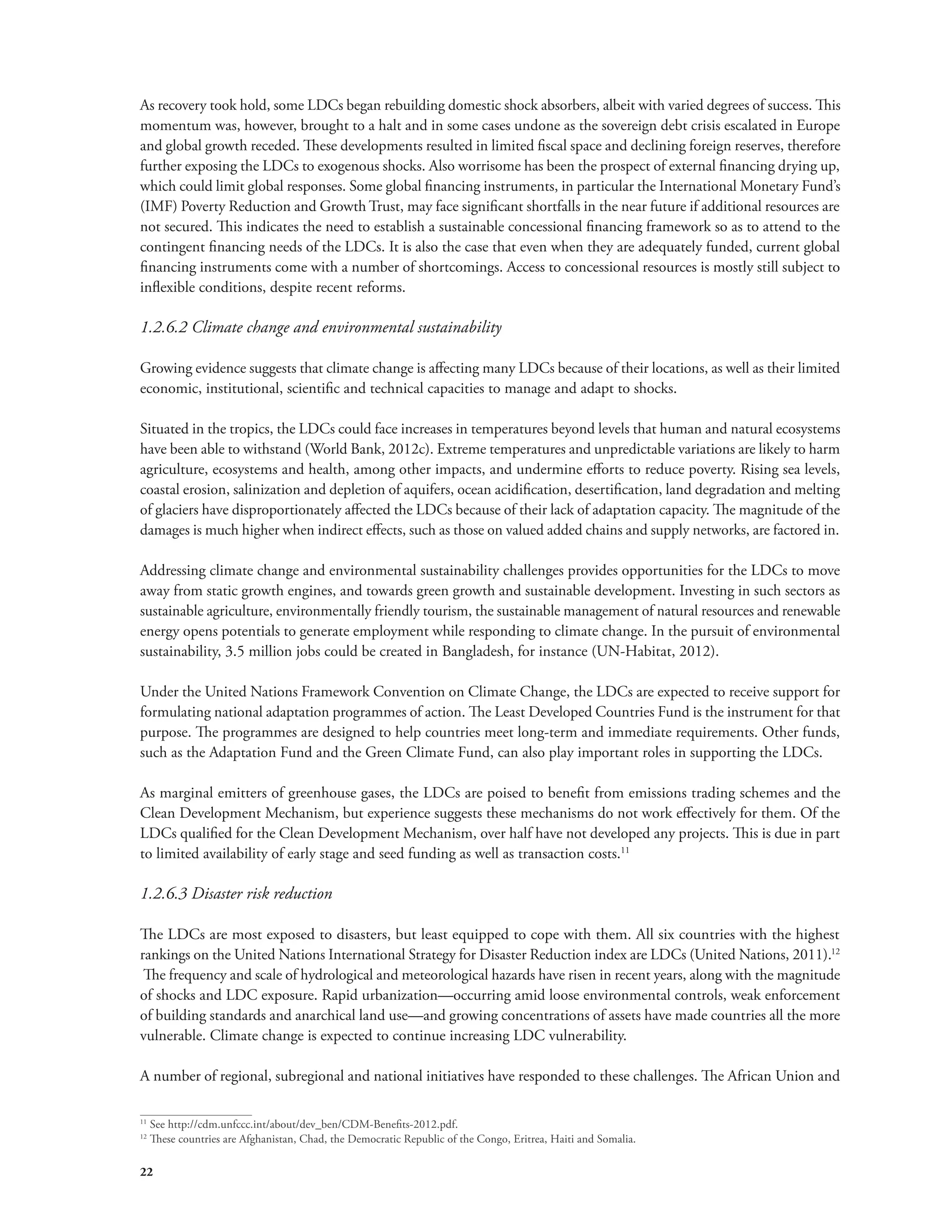 As recovery took hold, some LDCs began rebuilding domestic shock absorbers, albeit with varied degrees of success. This 
momentum was, however, brought to a halt and in some cases undone as the sovereign debt crisis escalated in Europe 
and global growth receded. These developments resulted in limited fiscal space and declining foreign reserves, therefore 
further exposing the LDCs to exogenous shocks. Also worrisome has been the prospect of external financing drying up, 
which could limit global responses. Some global financing instruments, in particular the International Monetary Fund’s 
(IMF) Poverty Reduction and Growth Trust, may face significant shortfalls in the near future if additional resources are 
not secured. This indicates the need to establish a sustainable concessional financing framework so as to attend to the 
contingent financing needs of the LDCs. It is also the case that even when they are adequately funded, current global 
financing instruments come with a number of shortcomings. Access to concessional resources is mostly still subject to 
inflexible conditions, despite recent reforms. 
1.2.6.2 Climate change and environmental sustainability 
Growing evidence suggests that climate change is affecting many LDCs because of their locations, as well as their limited 
economic, institutional, scientific and technical capacities to manage and adapt to shocks. 
Situated in the tropics, the LDCs could face increases in temperatures beyond levels that human and natural ecosystems 
have been able to withstand (World Bank, 2012c). Extreme temperatures and unpredictable variations are likely to harm 
agriculture, ecosystems and health, among other impacts, and undermine efforts to reduce poverty. Rising sea levels, 
coastal erosion, salinization and depletion of aquifers, ocean acidification, desertification, land degradation and melting 
of glaciers have disproportionately affected the LDCs because of their lack of adaptation capacity. The magnitude of the 
damages is much higher when indirect effects, such as those on valued added chains and supply networks, are factored in. 
Addressing climate change and environmental sustainability challenges provides opportunities for the LDCs to move 
away from static growth engines, and towards green growth and sustainable development. Investing in such sectors as 
sustainable agriculture, environmentally friendly tourism, the sustainable management of natural resources and renewable 
energy opens potentials to generate employment while responding to climate change. In the pursuit of environmental 
sustainability, 3.5 million jobs could be created in Bangladesh, for instance (UN-Habitat, 2012). 
Under the United Nations Framework Convention on Climate Change, the LDCs are expected to receive support for 
formulating national adaptation programmes of action. The Least Developed Countries Fund is the instrument for that 
purpose. The programmes are designed to help countries meet long-term and immediate requirements. Other funds, 
such as the Adaptation Fund and the Green Climate Fund, can also play important roles in supporting the LDCs. 
As marginal emitters of greenhouse gases, the LDCs are poised to benefit from emissions trading schemes and the 
Clean Development Mechanism, but experience suggests these mechanisms do not work effectively for them. Of the 
LDCs qualified for the Clean Development Mechanism, over half have not developed any projects. This is due in part 
to limited availability of early stage and seed funding as well as transaction costs.11 
1.2.6.3 Disaster risk reduction 
The LDCs are most exposed to disasters, but least equipped to cope with them. All six countries with the highest 
rankings on the United Nations International Strategy for Disaster Reduction index are LDCs (United Nations, 2011).12 
The frequency and scale of hydrological and meteorological hazards have risen in recent years, along with the magnitude 
of shocks and LDC exposure. Rapid urbanization—occurring amid loose environmental controls, weak enforcement 
of building standards and anarchical land use—and growing concentrations of assets have made countries all the more 
vulnerable. Climate change is expected to continue increasing LDC vulnerability. 
A number of regional, subregional and national initiatives have responded to these challenges. The African Union and 
11 See http://cdm.unfccc.int/about/dev_ben/CDM-Benefits-2012.pdf. 
12 These countries are Afghanistan, Chad, the Democratic Republic of the Congo, Eritrea, Haiti and Somalia. 
22 
 
