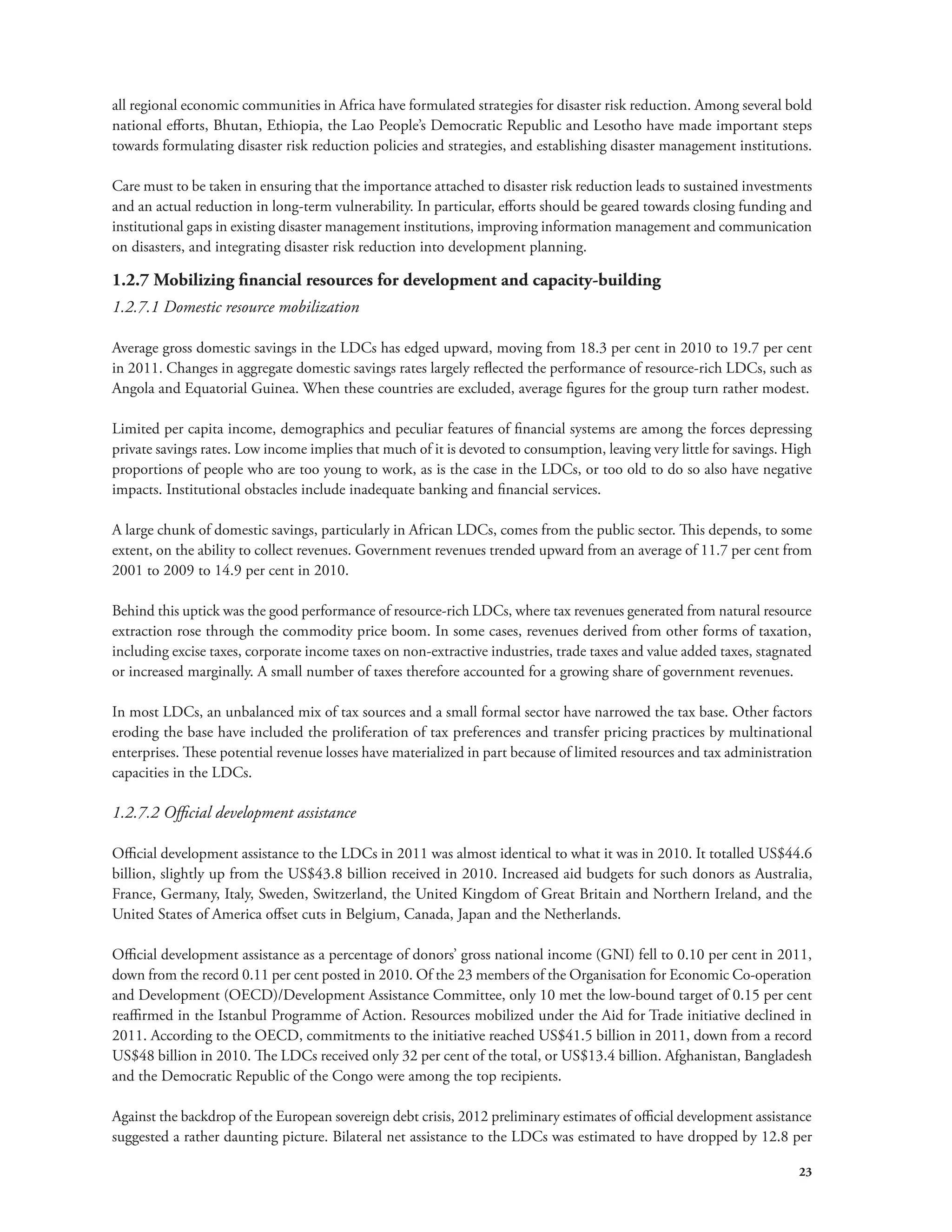 all regional economic communities in Africa have formulated strategies for disaster risk reduction. Among several bold 
national efforts, Bhutan, Ethiopia, the Lao People’s Democratic Republic and Lesotho have made important steps 
towards formulating disaster risk reduction policies and strategies, and establishing disaster management institutions. 
Care must to be taken in ensuring that the importance attached to disaster risk reduction leads to sustained investments 
and an actual reduction in long-term vulnerability. In particular, efforts should be geared towards closing funding and 
institutional gaps in existing disaster management institutions, improving information management and communication 
on disasters, and integrating disaster risk reduction into development planning. 
1.2.7 Mobilizing financial resources for development and capacity-building 
1.2.7.1 Domestic resource mobilization 
Average gross domestic savings in the LDCs has edged upward, moving from 18.3 per cent in 2010 to 19.7 per cent 
in 2011. Changes in aggregate domestic savings rates largely reflected the performance of resource-rich LDCs, such as 
Angola and Equatorial Guinea. When these countries are excluded, average figures for the group turn rather modest. 
Limited per capita income, demographics and peculiar features of financial systems are among the forces depressing 
private savings rates. Low income implies that much of it is devoted to consumption, leaving very little for savings. High 
proportions of people who are too young to work, as is the case in the LDCs, or too old to do so also have negative 
impacts. Institutional obstacles include inadequate banking and financial services. 
A large chunk of domestic savings, particularly in African LDCs, comes from the public sector. This depends, to some 
extent, on the ability to collect revenues. Government revenues trended upward from an average of 11.7 per cent from 
2001 to 2009 to 14.9 per cent in 2010. 
Behind this uptick was the good performance of resource-rich LDCs, where tax revenues generated from natural resource 
extraction rose through the commodity price boom. In some cases, revenues derived from other forms of taxation, 
including excise taxes, corporate income taxes on non-extractive industries, trade taxes and value added taxes, stagnated 
or increased marginally. A small number of taxes therefore accounted for a growing share of government revenues. 
In most LDCs, an unbalanced mix of tax sources and a small formal sector have narrowed the tax base. Other factors 
eroding the base have included the proliferation of tax preferences and transfer pricing practices by multinational 
enterprises. These potential revenue losses have materialized in part because of limited resources and tax administration 
capacities in the LDCs. 
1.2.7.2 Official development assistance 
Official development assistance to the LDCs in 2011 was almost identical to what it was in 2010. It totalled US$44.6 
billion, slightly up from the US$43.8 billion received in 2010. Increased aid budgets for such donors as Australia, 
France, Germany, Italy, Sweden, Switzerland, the United Kingdom of Great Britain and Northern Ireland, and the 
United States of America offset cuts in Belgium, Canada, Japan and the Netherlands. 
Official development assistance as a percentage of donors’ gross national income (GNI) fell to 0.10 per cent in 2011, 
down from the record 0.11 per cent posted in 2010. Of the 23 members of the Organisation for Economic Co-operation 
and Development (OECD)/Development Assistance Committee, only 10 met the low-bound target of 0.15 per cent 
reaffirmed in the Istanbul Programme of Action. Resources mobilized under the Aid for Trade initiative declined in 
2011. According to the OECD, commitments to the initiative reached US$41.5 billion in 2011, down from a record 
US$48 billion in 2010. The LDCs received only 32 per cent of the total, or US$13.4 billion. Afghanistan, Bangladesh 
and the Democratic Republic of the Congo were among the top recipients. 
Against the backdrop of the European sovereign debt crisis, 2012 preliminary estimates of official development assistance 
suggested a rather daunting picture. Bilateral net assistance to the LDCs was estimated to have dropped by 12.8 per 
23 
 