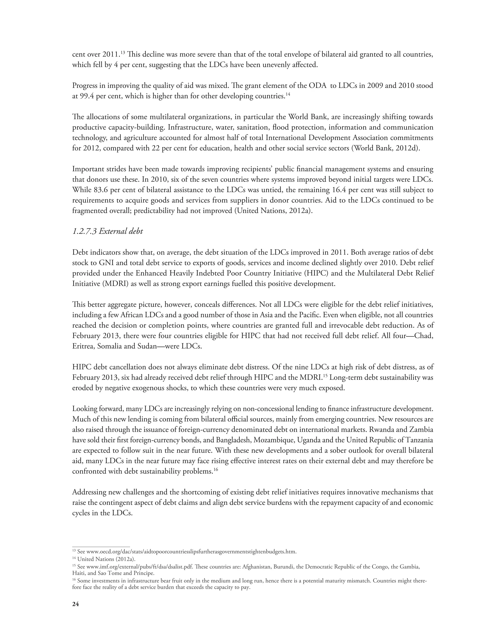cent over 2011.13 This decline was more severe than that of the total envelope of bilateral aid granted to all countries, 
which fell by 4 per cent, suggesting that the LDCs have been unevenly affected. 
Progress in improving the quality of aid was mixed. The grant element of the ODA to LDCs in 2009 and 2010 stood 
at 99.4 per cent, which is higher than for other developing countries.14 
The allocations of some multilateral organizations, in particular the World Bank, are increasingly shifting towards 
productive capacity-building. Infrastructure, water, sanitation, flood protection, information and communication 
technology, and agriculture accounted for almost half of total International Development Association commitments 
for 2012, compared with 22 per cent for education, health and other social service sectors (World Bank, 2012d). 
Important strides have been made towards improving recipients’ public financial management systems and ensuring 
that donors use these. In 2010, six of the seven countries where systems improved beyond initial targets were LDCs. 
While 83.6 per cent of bilateral assistance to the LDCs was untied, the remaining 16.4 per cent was still subject to 
requirements to acquire goods and services from suppliers in donor countries. Aid to the LDCs continued to be 
fragmented overall; predictability had not improved (United Nations, 2012a). 
1.2.7.3 External debt 
Debt indicators show that, on average, the debt situation of the LDCs improved in 2011. Both average ratios of debt 
stock to GNI and total debt service to exports of goods, services and income declined slightly over 2010. Debt relief 
provided under the Enhanced Heavily Indebted Poor Country Initiative (HIPC) and the Multilateral Debt Relief 
Initiative (MDRI) as well as strong export earnings fuelled this positive development. 
This better aggregate picture, however, conceals differences. Not all LDCs were eligible for the debt relief initiatives, 
including a few African LDCs and a good number of those in Asia and the Pacific. Even when eligible, not all countries 
reached the decision or completion points, where countries are granted full and irrevocable debt reduction. As of 
February 2013, there were four countries eligible for HIPC that had not received full debt relief. All four—Chad, 
Eritrea, Somalia and Sudan—were LDCs. 
HIPC debt cancellation does not always eliminate debt distress. Of the nine LDCs at high risk of debt distress, as of 
February 2013, six had already received debt relief through HIPC and the MDRI.15 Long-term debt sustainability was 
eroded by negative exogenous shocks, to which these countries were very much exposed. 
Looking forward, many LDCs are increasingly relying on non-concessional lending to finance infrastructure development. 
Much of this new lending is coming from bilateral official sources, mainly from emerging countries. New resources are 
also raised through the issuance of foreign-currency denominated debt on international markets. Rwanda and Zambia 
have sold their first foreign-currency bonds, and Bangladesh, Mozambique, Uganda and the United Republic of Tanzania 
are expected to follow suit in the near future. With these new developments and a sober outlook for overall bilateral 
aid, many LDCs in the near future may face rising effective interest rates on their external debt and may therefore be 
confronted with debt sustainability problems.16 
Addressing new challenges and the shortcoming of existing debt relief initiatives requires innovative mechanisms that 
raise the contingent aspect of debt claims and align debt service burdens with the repayment capacity of and economic 
cycles in the LDCs. 
13 See www.oecd.org/dac/stats/aidtopoorcountriesslipsfurtherasgovernmentstightenbudgets.htm. 
14 United Nations (2012a). 
15 See www.imf.org/external/pubs/ft/dsa/dsalist.pdf. These countries are: Afghanistan, Burundi, the Democratic Republic of the Congo, the Gambia, 
Haiti, and Sao Tome and Principe. 
16 Some investments in infrastructure bear fruit only in the medium and long run, hence there is a potential maturity mismatch. Countries might there-fore 
24 
face the reality of a debt service burden that exceeds the capacity to pay. 
 