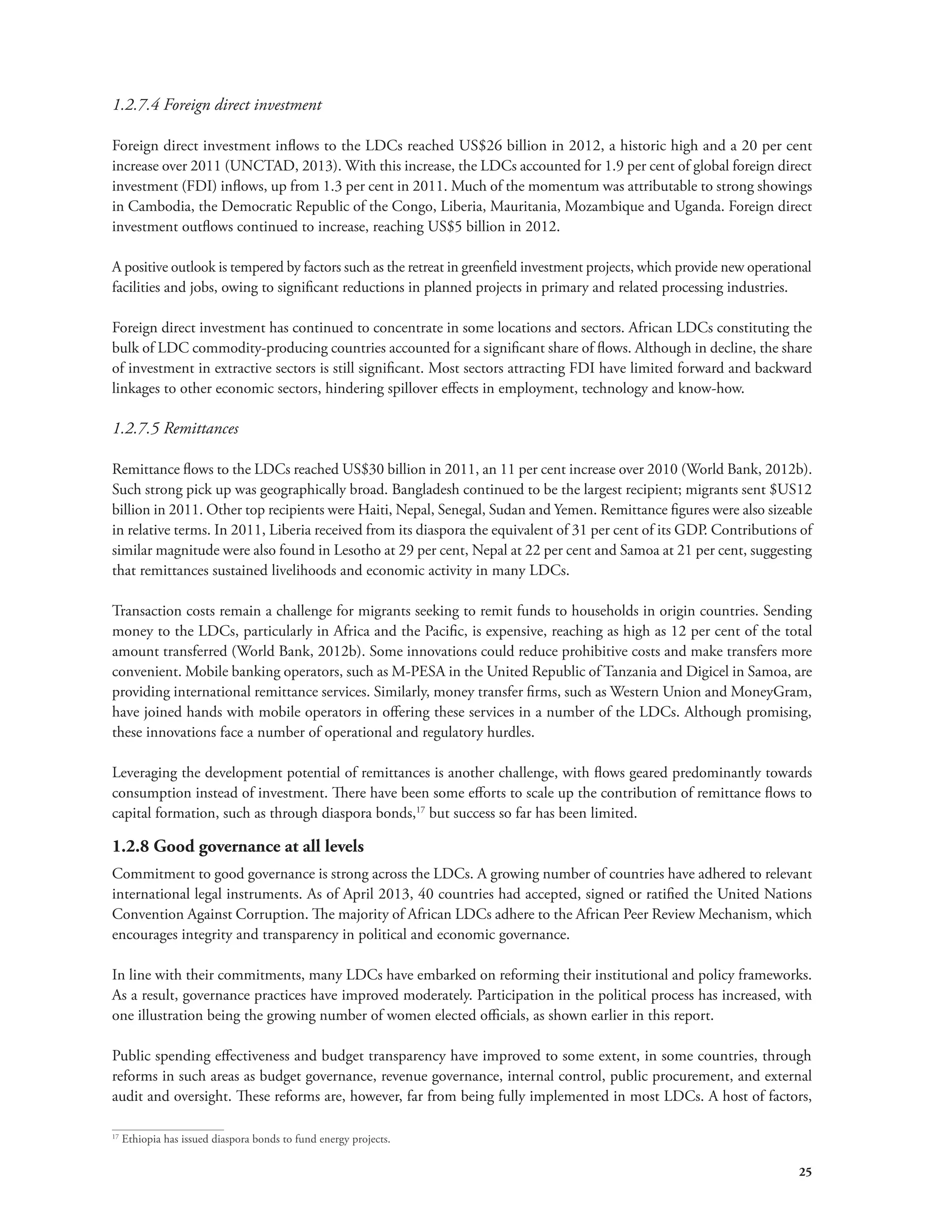25 
1.2.7.4 Foreign direct investment 
Foreign direct investment inflows to the LDCs reached US$26 billion in 2012, a historic high and a 20 per cent 
increase over 2011 (UNCTAD, 2013). With this increase, the LDCs accounted for 1.9 per cent of global foreign direct 
investment (FDI) inflows, up from 1.3 per cent in 2011. Much of the momentum was attributable to strong showings 
in Cambodia, the Democratic Republic of the Congo, Liberia, Mauritania, Mozambique and Uganda. Foreign direct 
investment outflows continued to increase, reaching US$5 billion in 2012. 
A positive outlook is tempered by factors such as the retreat in greenfield investment projects, which provide new operational 
facilities and jobs, owing to significant reductions in planned projects in primary and related processing industries. 
Foreign direct investment has continued to concentrate in some locations and sectors. African LDCs constituting the 
bulk of LDC commodity-producing countries accounted for a significant share of flows. Although in decline, the share 
of investment in extractive sectors is still significant. Most sectors attracting FDI have limited forward and backward 
linkages to other economic sectors, hindering spillover effects in employment, technology and know-how. 
1.2.7.5 Remittances 
Remittance flows to the LDCs reached US$30 billion in 2011, an 11 per cent increase over 2010 (World Bank, 2012b). 
Such strong pick up was geographically broad. Bangladesh continued to be the largest recipient; migrants sent $US12 
billion in 2011. Other top recipients were Haiti, Nepal, Senegal, Sudan and Yemen. Remittance figures were also sizeable 
in relative terms. In 2011, Liberia received from its diaspora the equivalent of 31 per cent of its GDP. Contributions of 
similar magnitude were also found in Lesotho at 29 per cent, Nepal at 22 per cent and Samoa at 21 per cent, suggesting 
that remittances sustained livelihoods and economic activity in many LDCs. 
Transaction costs remain a challenge for migrants seeking to remit funds to households in origin countries. Sending 
money to the LDCs, particularly in Africa and the Pacific, is expensive, reaching as high as 12 per cent of the total 
amount transferred (World Bank, 2012b). Some innovations could reduce prohibitive costs and make transfers more 
convenient. Mobile banking operators, such as M-PESA in the United Republic of Tanzania and Digicel in Samoa, are 
providing international remittance services. Similarly, money transfer firms, such as Western Union and MoneyGram, 
have joined hands with mobile operators in offering these services in a number of the LDCs. Although promising, 
these innovations face a number of operational and regulatory hurdles. 
Leveraging the development potential of remittances is another challenge, with flows geared predominantly towards 
consumption instead of investment. There have been some efforts to scale up the contribution of remittance flows to 
capital formation, such as through diaspora bonds,17 but success so far has been limited. 
1.2.8 Good governance at all levels 
Commitment to good governance is strong across the LDCs. A growing number of countries have adhered to relevant 
international legal instruments. As of April 2013, 40 countries had accepted, signed or ratified the United Nations 
Convention Against Corruption. The majority of African LDCs adhere to the African Peer Review Mechanism, which 
encourages integrity and transparency in political and economic governance. 
In line with their commitments, many LDCs have embarked on reforming their institutional and policy frameworks. 
As a result, governance practices have improved moderately. Participation in the political process has increased, with 
one illustration being the growing number of women elected officials, as shown earlier in this report. 
Public spending effectiveness and budget transparency have improved to some extent, in some countries, through 
reforms in such areas as budget governance, revenue governance, internal control, public procurement, and external 
audit and oversight. These reforms are, however, far from being fully implemented in most LDCs. A host of factors, 
17 Ethiopia has issued diaspora bonds to fund energy projects. 
 