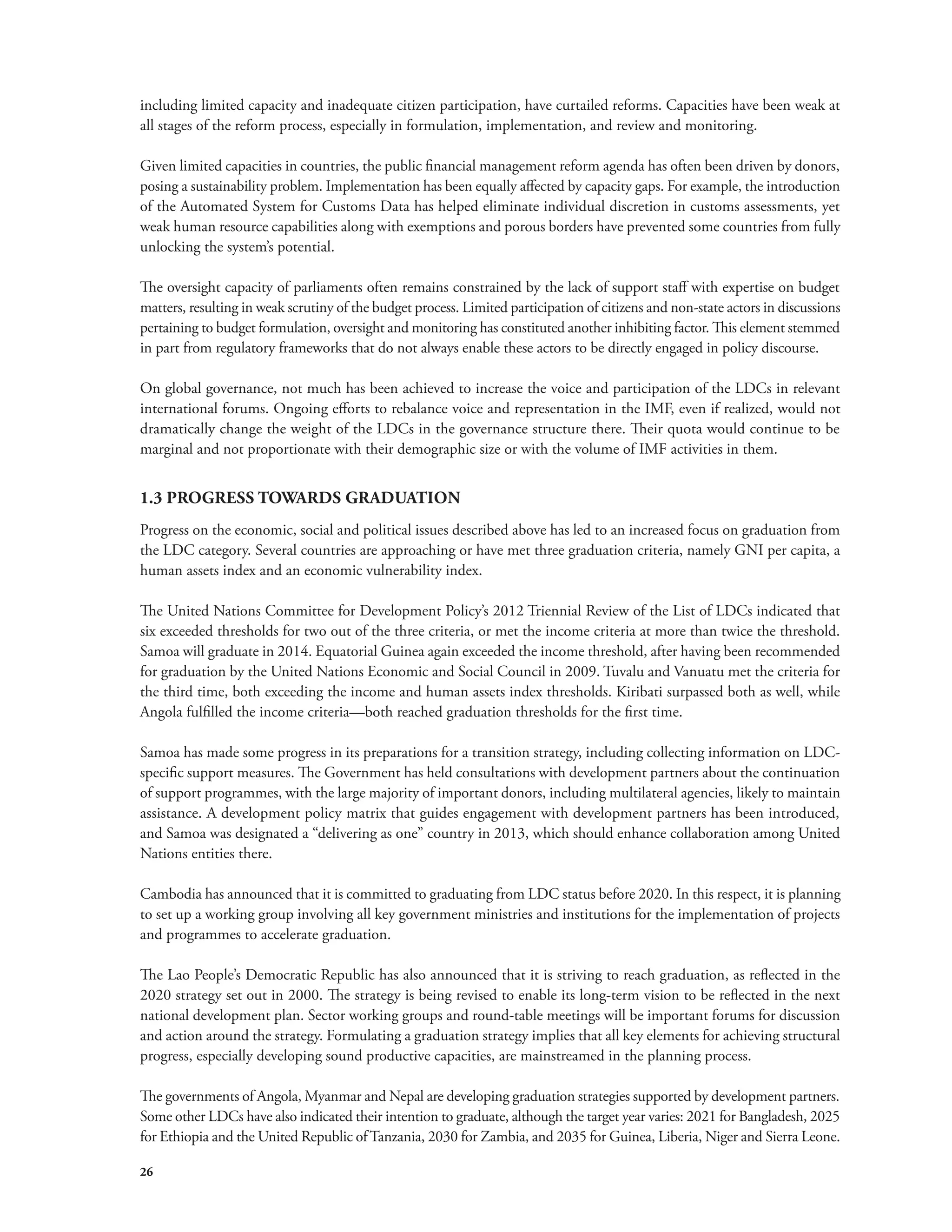 including limited capacity and inadequate citizen participation, have curtailed reforms. Capacities have been weak at 
all stages of the reform process, especially in formulation, implementation, and review and monitoring. 
Given limited capacities in countries, the public financial management reform agenda has often been driven by donors, 
posing a sustainability problem. Implementation has been equally affected by capacity gaps. For example, the introduction 
of the Automated System for Customs Data has helped eliminate individual discretion in customs assessments, yet 
weak human resource capabilities along with exemptions and porous borders have prevented some countries from fully 
unlocking the system’s potential. 
The oversight capacity of parliaments often remains constrained by the lack of support staff with expertise on budget 
matters, resulting in weak scrutiny of the budget process. Limited participation of citizens and non-state actors in discussions 
pertaining to budget formulation, oversight and monitoring has constituted another inhibiting factor. This element stemmed 
in part from regulatory frameworks that do not always enable these actors to be directly engaged in policy discourse. 
On global governance, not much has been achieved to increase the voice and participation of the LDCs in relevant 
international forums. Ongoing efforts to rebalance voice and representation in the IMF, even if realized, would not 
dramatically change the weight of the LDCs in the governance structure there. Their quota would continue to be 
marginal and not proportionate with their demographic size or with the volume of IMF activities in them. 
1.3 PROGRESS TOWARDS GRADUATION 
Progress on the economic, social and political issues described above has led to an increased focus on graduation from 
the LDC category. Several countries are approaching or have met three graduation criteria, namely GNI per capita, a 
human assets index and an economic vulnerability index. 
The United Nations Committee for Development Policy’s 2012 Triennial Review of the List of LDCs indicated that 
six exceeded thresholds for two out of the three criteria, or met the income criteria at more than twice the threshold. 
Samoa will graduate in 2014. Equatorial Guinea again exceeded the income threshold, after having been recommended 
for graduation by the United Nations Economic and Social Council in 2009. Tuvalu and Vanuatu met the criteria for 
the third time, both exceeding the income and human assets index thresholds. Kiribati surpassed both as well, while 
Angola fulfilled the income criteria—both reached graduation thresholds for the first time. 
Samoa has made some progress in its preparations for a transition strategy, including collecting information on LDC-specific 
26 
support measures. The Government has held consultations with development partners about the continuation 
of support programmes, with the large majority of important donors, including multilateral agencies, likely to maintain 
assistance. A development policy matrix that guides engagement with development partners has been introduced, 
and Samoa was designated a “delivering as one” country in 2013, which should enhance collaboration among United 
Nations entities there. 
Cambodia has announced that it is committed to graduating from LDC status before 2020. In this respect, it is planning 
to set up a working group involving all key government ministries and institutions for the implementation of projects 
and programmes to accelerate graduation. 
The Lao People’s Democratic Republic has also announced that it is striving to reach graduation, as reflected in the 
2020 strategy set out in 2000. The strategy is being revised to enable its long-term vision to be reflected in the next 
national development plan. Sector working groups and round-table meetings will be important forums for discussion 
and action around the strategy. Formulating a graduation strategy implies that all key elements for achieving structural 
progress, especially developing sound productive capacities, are mainstreamed in the planning process. 
The governments of Angola, Myanmar and Nepal are developing graduation strategies supported by development partners. 
Some other LDCs have also indicated their intention to graduate, although the target year varies: 2021 for Bangladesh, 2025 
for Ethiopia and the United Republic of Tanzania, 2030 for Zambia, and 2035 for Guinea, Liberia, Niger and Sierra Leone. 
 